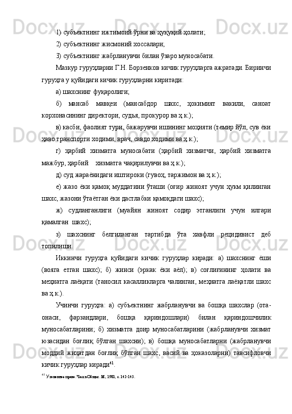 1) субъектнинг ижтимоий ўрни ва ҳуқуқий ҳолати;
2) субъектнинг жисмоний хоссалари;
3) субъектнинг жабрланувчи билан ўзаро муносабати.
Мазкур гуруҳларни Г.Н. Борзенков кичик гуруҳларга ажратади. Биринчи
гуруҳга у қуйидаги кичик гуруҳларни киритади:
а) шахснинг фуқаролиги;
б)   мансаб   мавқеи   (мансабдор   шахс,   ҳокимият   вакили,   саноат
корхонасининг директори, судья, прокурор ва ҳ.к.);
в) касби, фаолият тури, бажарувчи ишининг моҳияти (темир йўл, сув ёки
ҳаво транспорти ходими, врач, савдо ходими ва ҳ.к.); 
г)   ҳарбий   хизматга   муносабати   (ҳарбий   хизматчи,   ҳарбий   хизматга
мажбур, ҳарбий  хизматга чақирилувчи ва ҳ.к.);
д) суд жараёнидаги иштироки (гувоҳ, таржимон ва ҳ.к.);
е)   жазо   ёки   қамоқ   муддатини   ўташи   (оғир   жиноят   учун   ҳукм   қилинган
шахс, жазони ўтаётган ёки дастлабки қамоқдаги шахс);
ж)   судланганлиги   (муайян   жиноят   содир   этганлиги   учун   илгари
қамалган  шахс);
з)   шахснинг   белгиланган   тартибда   ўта   хавфли   рецидивист   деб
топилиши.
Иккинчи   гуруҳга   қуйидаги   кичик   гуруҳлар   киради:   а)   шахснинг   ёши
(вояга   етган   шахс);   б)   жинси   (эркак   ёки   аёл);   в)   соғлиғининг   ҳолати   ва
меҳнатга  лаёқати  (таносил касалликларга  чалинган,  меҳнатга  лаёқатли шахс
ва ҳ.к.).
Учинчи   гуруҳга:   а)   субъектнинг   жабрланувчи   ва   бошқа   шахслар   (ота-
онаси,   фарзандлари,   бошқа   қариндошлари)   билан   қариндошчилик
муносабатларини;   б)   хизматга   доир   муносабатларини   (жабрланувчи   хизмат
юзасидан   боғлиқ   бўлган   шахсни);   в)   бошқа   муносабатларни   (жабрланувчи
моддий   жиҳатдан   боғлиқ   бўлган   шахс,   васий   ва   ҳоказоларни)   тавсифловчи
кичик гуруҳлар киради 41
.
41
 У головное право. Часть Общая. М., 1981, с. 142-143.  