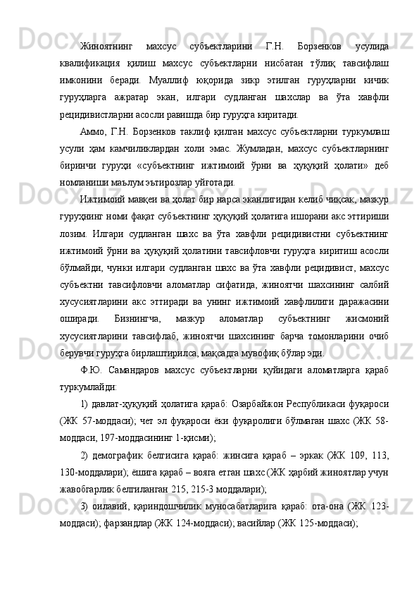 Жиноятнинг   махсус   субъектларини   Г.Н.   Борзенков   усулида
квалификация   қилиш   махсус   субъектларни   нисбатан   тўлиқ   тавсифлаш
имконини   беради.   Муаллиф   юқорида   зикр   этилган   гуруҳларни   кичик
гуруҳларга   ажратар   экан,   илгари   судланган   шахслар   ва   ўта   хавфли
рецидивистларни асосли равишда бир гуруҳга киритади. 
Аммо,   Г.Н.   Борзенков   таклиф   қилган   махсус   субъектларни   туркумлаш
усули   ҳам   камчиликлардан   холи   эмас.   Жумладан,   махсус   субъектларнинг
биринчи   гуруҳи   «субъектнинг   ижтимоий   ўрни   ва   ҳуқуқий   ҳолати»   деб
номланиши маълум эътирозлар уйғотади. 
Ижтимоий мавқеи ва ҳолат бир нарса эканлигидан келиб чиқсак, мазкур
гуруҳнинг номи фақат субъектнинг ҳуқуқий ҳолатига ишорани акс эттириши
лозим.   Илгари   судланган   шахс   ва   ўта   хавфли   рецидивистни   субъектнинг
ижтимоий   ўрни   ва   ҳуқуқий   ҳолатини   тавсифловчи   гуруҳга   киритиш   асосли
бўлмайди,   чунки   илгари   судланган   шахс   ва   ўта   хавфли   рецидивист,   махсус
субъектни   тавсифловчи   аломатлар   сифатида,   жиноятчи   шахсининг   салбий
хусусиятларини   акс   эттиради   ва   унинг   ижтимоий   хавфлилиги   даражасини
оширади.   Бизнингча,   мазкур   аломатлар   субъектнинг   жисмоний
хусусиятларини   тавсифлаб,   жиноятчи   шахсининг   барча   томонларини   очиб
берувчи гуруҳга бирлаштирилса, мақсадга мувофиқ бўлар эди. 
Ф.Ю.   Самандаров   махсус   субъектларни   қуйидаги   аломатларга   қараб
туркумлайди:
1)   давлат-ҳуқуқий  ҳолатига   қараб:   Озарбайжон   Республикаси   фуқароси
(ЖК   57-моддаси);   чет   эл   фуқароси   ёки   фуқаролиги   бўлмаган   шахс   (ЖК   58-
моддаси, 197-моддасининг 1-қисми);
2)   демографик   белгисига   қараб:   жинсига   қараб   –   эркак   (ЖК   109,   113,
130-моддалари); ёшига қараб – вояга етган шахс (ЖК ҳарбий жиноятлар учун
жавобгарлик белгиланган 215, 215-3 моддалари);
3)   оилавий,   қариндошчилик   муносабатларига   қараб:   ота-она   (ЖК   123-
моддаси); фарзандлар (ЖК 124-моддаси); васийлар (ЖК 125-моддаси); 