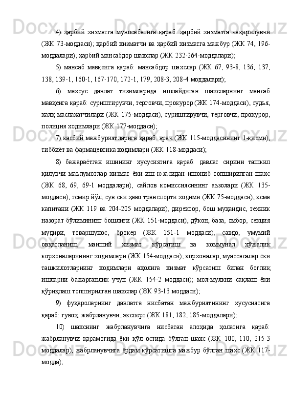 4)   ҳарбий   хизматга   муносабатига   қараб:   ҳарбий   хизматга   чақирилувчи
(ЖК 73-моддаси); ҳарбий хизматчи ва ҳарбий хизматга мажбур (ЖК 74, 196-
моддалари); ҳарбий мансабдор шахслар (ЖК 232-264-моддалари);
5)   мансаб   мавқеига   қараб:   мансабдор   шахслар   (ЖК   67,   93-8,   136,   137,
138, 139-1, 160-1, 167-170, 172-1, 179, 208-3, 208-4 моддалари);
6)   махсус   давлат   тизимларида   ишлайдиган   шахсларнинг   мансаб
мавқеига қараб: суриштирувчи, терговчи, прокурор (ЖК 174-моддаси), судья,
халқ маслаҳатчилари (ЖК 175-моддаси), суриштирувчи, терговчи, прокурор,
полиция ходимлари (ЖК 177-моддаси);
7) касбий мажбуриятларига қараб: врач (ЖК 115-моддасининг 1-қисми),
тиббиёт ва фармацевтика ходимлари (ЖК 118-моддаси);
8)   бажараётган   ишининг   хусусиятига   қараб:   давлат   сирини   ташкил
қилувчи   маълумотлар   хизмат   ёки   иш   юзасидан   ишониб   топширилган   шахс
(ЖК   68,   69,   69-1   моддалари),   сайлов   комиссиясининг   аъзолари   (ЖК   135-
моддаси), темир йўл, сув ёки ҳаво транспорти ходими (ЖК 75-моддаси), кема
капитани   (ЖК   119   ва   204-205   моддалари),   директор,   бош   муҳандис,   техник
назорат бўлимининг бошлиғи (ЖК 151-моддаси), дўкон, база, омбор, секция
мудири,   товаршунос,   брокер   (ЖК   151-1   моддаси),   савдо,   умумий
овқатланиш,   маиший   хизмат   кўрсатиш   ва   коммунал   хўжалик
корхоналарининг ходимлари (ЖК 154-моддаси); корхоналар, муассасалар ёки
ташкилотларнинг   ходимлари   аҳолига   хизмат   кўрсатиш   билан   боғлиқ
ишларни   бажарганлик   учун   (ЖК   154-2   моддаси);   мол-мулкни   сақлаш   ёки
қўриқлаш топширилган шахслар (ЖК 93-13 моддаси);
9)   фуқароларнинг   давлатга   нисбатан   мажбуриятининг   хусусиятига
қараб: гувоҳ, жабрланувчи, эксперт (ЖК 181, 182, 185-моддалари);
10)   шахснинг   жабрланувчига   нисбатан   алоҳида   ҳолатига   қараб:
жабрланувчи   қарамоғида   ёки   қўл   остида   бўлган   шахс   (ЖК   100,   110,   215-3
моддалар), жабрланувчига ёрдам кўрсатишга мажбур бўлган  шахс (ЖК 117-
модда); 