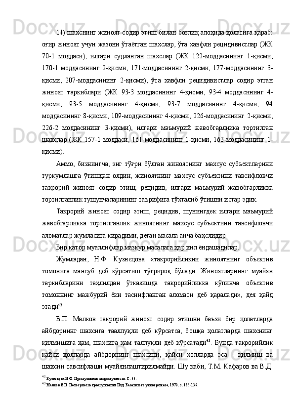 11) шахснинг жиноят содир этиш билан боғлиқ алоҳида ҳолатига қараб:
оғир жиноят учун жазони ўтаётган шахслар, ўта хавфли рецидивистлар (ЖК
70-1   моддаси),   илгари   судланган   шахслар   (ЖК   122-моддасининг   1-қисми,
170-1   моддасининг   2-қисми,   171-моддасининг   2-қисми,   177-моддасининг   3-
қисми,   207-моддасининг   2-қисми),   ўта   хавфли   рецидивистлар   содир   этган
жиноят   таркиблари   (ЖК   93-3   моддасининг   4-қисми,   93-4   моддасининг   4-
қисми,   93-5   моддасининг   4-қисми,   93-7   моддасининг   4-қисми,   94
моддасининг   8-қисми,   109-моддасининг   4-қисми,   226-моддасининг   2-қисми,
226-2   моддасининг   3-қисми),   илгари   маъмурий   жавобгарликка   тортилган
шахслар (ЖК 157-1 моддаси, 161-моддасининг 1-қисми, 163-моддасининг 1-
қисми). 
Аммо,   бизнингча,   энг   тўғри   бўлган   жиноятнинг   махсус   субъектларини
туркумлашга   ўтишдан   олдин,   жиноятнинг   махсус   субъектини   тавсифловчи
такрорий   жиноят   содир   этиш,   рецидив,   илгари   маъмурий   жавобгарликка
тортилганлик тушунчаларининг таърифига тўхталиб ўтишни истар эдик. 
Такрорий   жиноят   содир   этиш,   рецидив,   шунингдек   илгари   маъмурий
жавобгарликка   тортилганлик   жиноятнинг   махсус   субъектини   тавсифловчи
аломатлар жумласига кирадими, деган масала анча баҳслидир
Бир қатор муаллифлар мазкур масалага ҳар хил ёндашадилар. 
Жумладан,   Н.Ф.   Кузнецова   «такрорийликни   жиноятнинг   объектив
томонига   мансуб   деб   кўрсатиш   тўғрироқ   бўлади.   Жиноятларнинг   муайян
таркибларини   таҳлилдан   ўтказишда   такрорийликка   кўпинча   объектив
томоннинг   мажбурий   ёки   таснифланган   аломати   деб   қаралади»,   дея   қайд
этади 42
.
В.П.   Малков   такрорий   жиноят   содир   этишни   баъзи   бир   ҳолатларда
айбдорнинг   шахсига   тааллуқли   деб   кўрсатса,   бошқа   ҳолатларда   шахснинг
қилмишига   ҳам,   шахсига   ҳам   таллуқли   деб   кўрсатади 43
.   Бунда   такрорийлик
қайси   ҳолларда   айбдорнинг   шахсини,   қайси   ҳолларда   эса   -   қилмиш   ва
шахсни тавсифлаши муайянлаштирилмайди. Шу каби, Т.М. Кафаров ва В.Д.
42
  Кузнецова Н.Ф. Преступление и преступность. С. 66.
43
  Малков В.П. Повторность преступлений. Изд. Казанского университета, 1970, с. 135-136. 