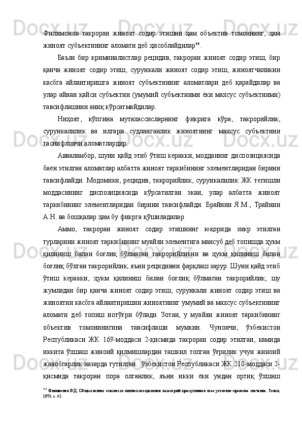 Филимонов   такроран   жиноят   содир   этишни   ҳам   объектив   томоннинг,   ҳам
жиноят субъектининг аломати деб ҳисоблайдилар 44
.
Баъзи   бир   криминалистлар   рецидив,   такроран   жиноят   содир   этиш,   бир
қанча   жиноят   содир   этиш,   сурункали   жиноят   содир   этиш,   жиноятчиликни
касбга   айлантиришга   жиноят   субъектининг   аломатлари   деб   қарайдилар   ва
улар айнан қайси субъектни (умумий субъектними ёки махсус субъектними)
тавсифлашини аниқ кўрсатмайдилар.
Ниҳоят,   кўпгина   мутахассисларнинг   фикрига   кўра,   такрорийлик,
сурункалилик   ва   илгари   судланганлик   жиноятнинг   махсус   субъектини
таснифловчи аломатлардир.
Авваламбор, шуни қайд этиб ўтиш керакки, модданинг диспозициясида
баён этилган аломатлар албатта жиноят таркибининг элементларидан бирини
тавсифлайди.   Модомики,  рецидив,   такрорийлик,  сурункалилик   ЖК   тегишли
моддасининг   диспозициясида   кўрсатилган   экан,   улар   албатта   жиноят
таркибининг   элементларидан   бирини   тавсифлайди.   Брайнин   Я.М.,   Трайнин
А.Н. ва бошқалар ҳам бу фикрга қўшиладилар.
Аммо,   такроран   жиноят   содир   этишнинг   юқорида   зикр   этилган
турларини жиноят таркибининг муайян элементига мансуб деб топишда ҳукм
қилиниш   билан   боғлиқ   бўлмаган   такрорийликни   ва   ҳукм   қилиниш   билан
боғлиқ бўлган такрорийлик, яъни рецидивни фарқлаш зарур. Шуни қайд этиб
ўтиш   керакки,   ҳукм   қилиниш   билан   боғлиқ   бўлмаган   такрорийлик,   шу
жумладан   бир   қанча   жиноят   содир   этиш,   сурункали   жиноят   содир   этиш   ва
жиноятни касбга айлантиришни жиноятнинг умумий ва махсус субъектининг
аломати   деб   топиш   нотўғри   бўлади.   Зотан,   у   муайян   жиноят   таркибининг
объектив   томонинигина   тавсифлаши   мумкин.   Чунончи,   ўзбекистон
Республикаси   ЖК   169-моддаси   2-қисмида   такроран   содир   этилган,   камида
иккита   ўхшаш   жиноий   қилмишлардан   ташкил   топган   ўғрилик   учун   жиноий
жавобгарлик назарда тутилган.  ўзбекистон Республикаси ЖК 210-моддаси 2-
қисмида   такроран   пора   олганлик,   яъни   икки   ёки   ундан   ортиқ   ўхшаш
44
  Филимонов   В.Д.   Общественная   опасность   личности   отдельных   категорий   преступников   и   ее   уголовно-правовое   значение.   Томск,
1973, с. 42.  