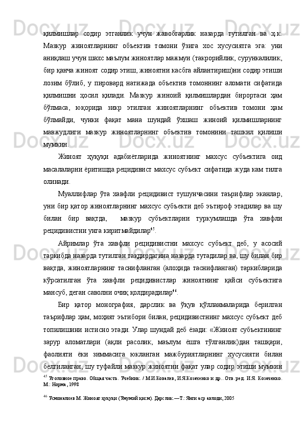 қилмишлар   содир   этганлик   учун   жавобгарлик   назарда   тутилган   ва   ҳ.к.
Мазкур   жиноятларнинг   объектив   томони   ўзига   хос   хусусиятга   эга:   уни
аниқлаш учун шахс маълум жиноятлар мажмуи (такрорийлик, сурункалилик,
бир қанча жиноят содир этиш, жиноятни касбга айлантириш)ни содир этиши
лозим   бўлиб,   у   пировард   натижада   объектив   томоннинг   аломати   сифатида
қилмишни   ҳосил   қилади.   Мазкур   жиноий   қилмишлардан   бирортаси   ҳам
бўлмаса,   юқорида   зикр   этилган   жиноятларнинг   объектив   томони   ҳам
бўлмайди,   чунки   фақат   мана   шундай   ўхшаш   жиноий   қилмишларнинг
мавжудлиги   мазкур   жиноятларнинг   объектив   томонини   ташкил   қилиши
мумкин. 
Жиноят   ҳуқуқи   адабиётларида   жиноятнинг   махсус   субъектига   оид
масалаларни ёритишда рецидивист махсус субъект сифатида жуда кам тилга
олинади. 
Муаллифлар   ўта   хавфли   рецидивист   тушунчасини   таърифлар   эканлар,
уни бир қатор жиноятларнинг махсус субъекти  деб эътироф  этадилар ва шу
билан   бир   вақтда,     мазкур   субъектларни   туркумлашда   ўта   хавфли
рецидивистни унга киритмайдилар 45
. 
Айримлар   ўта   хавфли   рецидивистни   махсус   субъект   деб,   у   асосий
таркибда назарда тутилган тақдирдагина назарда тутадилар ва, шу билан бир
вақтда,   жиноятларнинг   таснифланган   (алоҳида   таснифланган)   таркибларида
кўрсатилган   ўта   хавфли   рецидивистлар   жиноятнинг   қайси   субъектига
мансуб, деган саволни очиқ қолдирадилар 46
.
Бир   қатор   монография,   дарслик   ва   ўқув   қўлланмаларида   берилган
таърифлар ҳам, моҳият эътибори билан, рецидивистнинг махсус субъект деб
топилишини истисно этади. Улар шундай деб ёзади:  «Жиноят субъектининг
зарур   аломатлари   (ақли   расолик,   маълум   ёшга   тўлганлик)дан   ташқари,
фаолияти   ёки   зиммасига   юкланган   мажбуриятларнинг   хусусияти   билан
белгиланган, шу туфайли мазкур жиноятни фақат улар содир этиши мумкин
45
  Уголовное право. Об щ ая часть. Учебник. / М.И.Ковалев,  И.Я.Козаченко и др.. Отв. ред. И.Я. Козаченко.
М.: Норма, 1998 
46
  Усмоналиев М. Жиноят ҳуқуқи (Умумий қисм). Дарслик.—Т.: Янги аср авлоди, 2005 