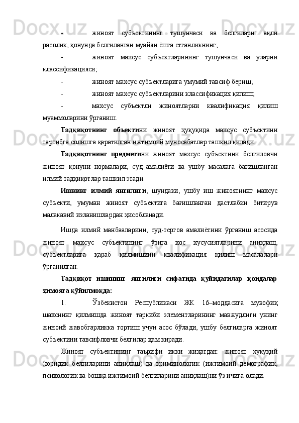 - жиноят   субъектининг   тушунчаси   ва   белгилари:   ақли
расолик, қонунда белгиланган муайян ёшга етганликнинг;
- жиноят   махсус   субъектларининг   тушунчаси   ва   уларни
классификацияси;
- жиноят махсус субъектларига умумий тавсиф бериш;
- жиноят махсус субъектларини классификация қилиш;
- махсус   субъектли   жиноятларни   квалификация   қилиш
муаммоларини ўрганиш.
Тадқиқотнинг   объекти ни   жиноят   ҳуқуқида   махсус   субъектини
тартибга солишга қаратилган ижтимоий муносабатлар ташкил қилади.
Тадқиқотнинг   предмети ни   жиноят   махсус   субъектини   белгиловчи
жиноят   қонуни   нормалари,   суд   амалиёти   ва   ушбу   масалага   бағишланган
илмий тадқиқотлар ташкил этади.
Ишнинг   илмий   янгилиги ,   шундаки,   ушбу   иш   жиноятнинг   махсус
субъекти,   умуман   жиноят   субъектига   бағишланган   дастлабки   битирув
малакавий изланишлардан ҳисобланади. 
Ишда   илмий   манбааларини,   суд-тергов   амалиётини   ўрганиш   асосида
жиноят   махсус   субъектининг   ўзига   хос   хусусиятларини   аниқлаш,
субъектларига   қараб   қилмишини   квалификация   қилиш   масалалари
ўрганилган.
Тадқиқот   ишининг   янгилиги   сифатида   қуйидагилар   қоидалар
ҳимояга қўйилмоқда:
1. Ўзбекистон   Республикаси   ЖК   16–моддасига   мувофиқ
шахснинг   қилмишда   жиноят   таркиби   элементларининг   мавжудлиги   унинг
жиноий   жавобгарликка   тортиш   учун   асос   бўлади,   ушбу   белгиларга   жиноят
субъектини тавсифловчи белгилар ҳам киради.
Жиноят   субъектининг   таърифи   икки   жиҳатдан:   жиноят   ҳуқуқий
(юридик   белгиларини   аниқлаш)   ва   криминологик   (ижтимоий   демографик,
психологик ва бошқа ижтимоий белгиларини аниқлаш)ни ўз ичига олади. 