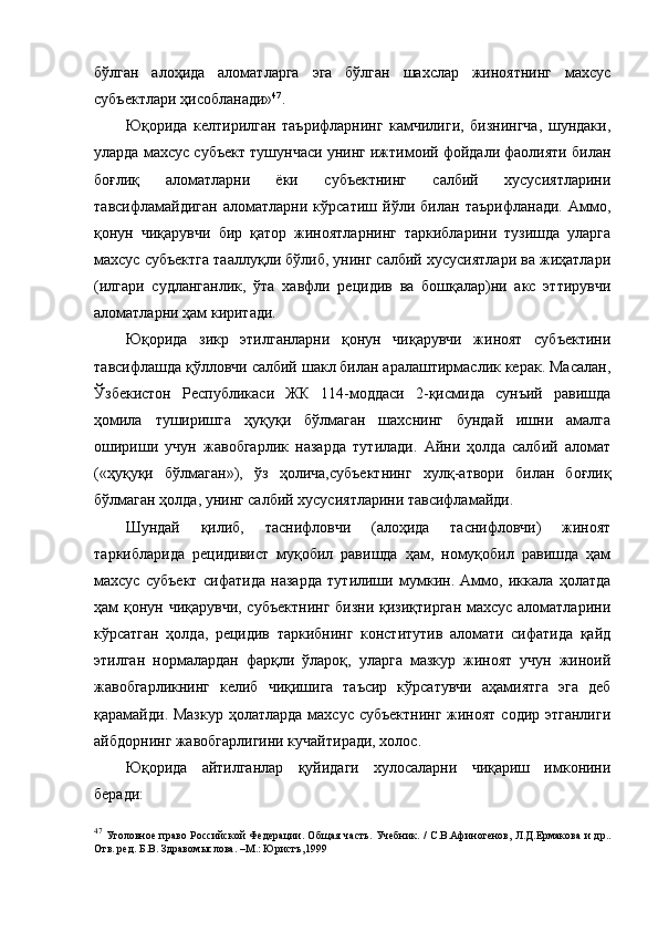 бўлган   алоҳида   аломатларга   эга   бўлган   шахслар   жиноятнинг   махсус
субъектлари ҳисобланади» 47
.
Юқорида   келтирилган   таърифларнинг   камчилиги,   бизнингча,   шундаки,
уларда махсус субъект тушунчаси унинг ижтимоий фойдали фаолияти билан
боғлиқ   аломатларни   ёки   субъектнинг   салбий   хусусиятларини
тавсифламайдиган   аломатларни   кўрсатиш   йўли   билан   таърифланади.   Аммо,
қонун   чиқарувчи   бир   қатор   жиноятларнинг   таркибларини   тузишда   уларга
махсус субъектга тааллуқли бўлиб, унинг салбий хусусиятлари ва жиҳатлари
(илгари   судланганлик,   ўта   хавфли   рецидив   ва   бошқалар)ни   акс   эттирувчи
аломатларни ҳам киритади. 
Юқорида   зикр   этилганларни   қонун   чиқарувчи   жиноят   субъектини
тавсифлашда қўлловчи салбий шакл билан аралаштирмаслик керак. Масалан,
Ўзбекистон   Республикаси   ЖК   114-моддаси   2-қисмида   сунъий   равишда
ҳомила   туширишга   ҳуқуқи   бўлмаган   шахснинг   бундай   ишни   амалга
ошириши   учун   жавобгарлик   назарда   тутилади.   Айни   ҳолда   салбий   аломат
(«ҳуқуқи   бўлмаган»),   ўз   ҳолича,субъектнинг   хулқ-атвори   билан   боғлиқ
бўлмаган ҳолда, унинг салбий хусусиятларини тавсифламайди. 
Шундай   қилиб,   таснифловчи   (алоҳида   таснифловчи)   жиноят
таркибларида   рецидивист   муқобил   равишда   ҳам,   номуқобил   равишда   ҳам
махсус   субъект   сифатида   назарда   тутилиши   мумкин.   Аммо,   иккала   ҳолатда
ҳам қонун чиқарувчи,  субъектнинг  бизни қизиқтирган махсус аломатларини
кўрсатган   ҳолда,   рецидив   таркибнинг   конститутив   аломати   сифатида   қайд
этилган   нормалардан   фарқли   ўлароқ,   уларга   мазкур   жиноят   учун   жиноий
жавобгарликнинг   келиб   чиқишига   таъсир   кўрсатувчи   аҳамиятга   эга   деб
қарамайди. Мазкур  ҳолатларда махсус субъектнинг жиноят содир этганлиги
айбдорнинг жавобгарлигини кучайтиради, холос. 
Юқорида   айтилганлар   қуйидаги   хулосаларни   чиқариш   имконини
беради:
47
  Уголовное право Российской Федерации. Об щ ая часть. Учебник. / С.В.Афиногенов, Л.Д.Ермакова  и др..
Отв. ред. Б.В. Здравом ы слова. –М.: Юристъ,1999  