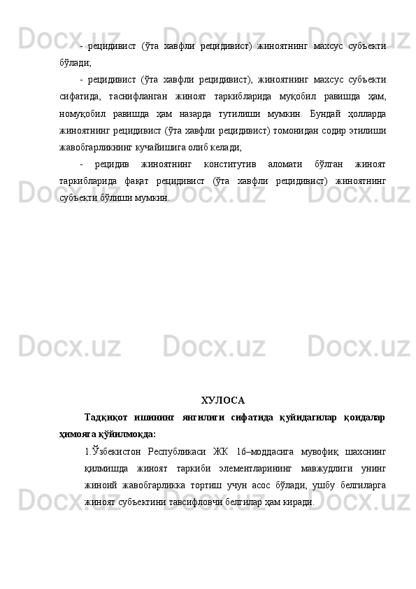 -   рецидивист   (ўта   хавфли   рецидивист)   жиноятнинг   махсус   субъекти
бўлади;
-   рецидивист   (ўта   хавфли   рецидивист),   жиноятнинг   махсус   субъекти
сифатида,   таснифланган   жиноят   таркибларида   муқобил   равишда   ҳам,
номуқобил   равишда   ҳам   назарда   тутилиши   мумкин.   Бундай   ҳолларда
жиноятнинг рецидивист (ўта хавфли рецидивист) томонидан содир этилиши
жавобгарликнинг кучайишига олиб келади;
-   рецидив   жиноятнинг   конститутив   аломати   бўлган   жиноят
таркибларида   фақат   рецидивист   (ўта   хавфли   рецидивист)   жиноятнинг
субъекти бўлиши мумкин. 
ХУЛОСА 
Тадқиқот   ишининг   янгилиги   сифатида   қуйидагилар   қоидалар
ҳимояга қўйилмоқда:
1.Ўзбекистон   Республикаси   ЖК   16–моддасига   мувофиқ   шахснинг
қилмишда   жиноят   таркиби   элементларининг   мавжудлиги   унинг
жиноий   жавобгарликка   тортиш   учун   асос   бўлади,   ушбу   белгиларга
жиноят субъектини тавсифловчи белгилар ҳам киради. 