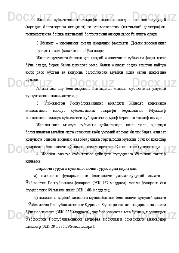 Жиноят   субъектининг   таърифи   икки   жиҳатдан:   жиноят   ҳуқуқий
(юридик   белгиларини   аниқлаш)   ва   криминологик   (ижтимоий   демографик,
психологик ва бошқа ижтимоий белгиларини аниқлаш)ни ўз ичига олади.
2.Жиноят   –   инсоннинг   онгли   иродавий   фаолияти.   Демак   жиноятнинг
субъекти ҳам фақат инсон бўла олади.
Жиноят ҳуқуқига биноан ҳар қандай жиноятнинг субъекти фақат шахс
бўла   олади,   бироқ   барча   шахслар   эмас,   балки   жиноят   содир   этилган   пайтда
ақли   расо   бўлган   ва   қонунда   белигланган   муайян   ёшга   етган   шахсгина
бўлади.
Айнан   ана   шу   белгиларнинг   йиғиндиси   жиноят   субъектини   умумий
тушунчасини шакллантиради.
3.   Ўзбекистон   Республикасининг   амалдаги   Жиноят   кодексида
жиноятнинг   махсус   субъектининг   таърифи   берилмаган.   Муаллиф
жиноятнинг махсус субъектиги қуйидагича таъриф беришни таклиф қилади:
Жиноятнинг   махсус   субъекти   дейилганида   ақли   расо,   қонунда
белигиланган муайян ёшга етганлик каби умумий аломат билан бирга жиноят
қонунига биноан жиноий жавобгарликка тортилиши мумкин бўлган шахслар
доирасини белгиловчи қўшимча аломатларга эга бўлган шахс тушунилади.
4.   Жиноят   махсус   субъектини   қуйидаги   гуруҳларга   бўлишни   таклиф
қиламиз:
Биринчи гуруҳга қуйидаги кичик гуруҳларни киритдик: 
а)   шахснинг   фуқаролигини   белгиловчи   давлат-ҳуқуқий   ҳолати   –
Ўзбекистон Республикаси фуқароси (ЖК 157-моддаси); чет эл фуқароси ёки
фуқаролиги бўлмаган шахс (ЖК 160-моддаси);
б) шахснинг ҳарбий хизматга муносабатини белгиловчи ҳуқуқий ҳолати
- Ўзбекистон Республикасининг Қуролли Кучлари сафига чақирилиши лозим
бўлган  шахслар  (ЖК 288-моддаси);  ҳарбий  хизматга  мажбурлар,  шунингдек
Ўзбекистон   Республикасининг   мудофаа   қобилияти   соҳасидаги   мансабдор
шахслар (ЖК 291,295,296-моддалари); 