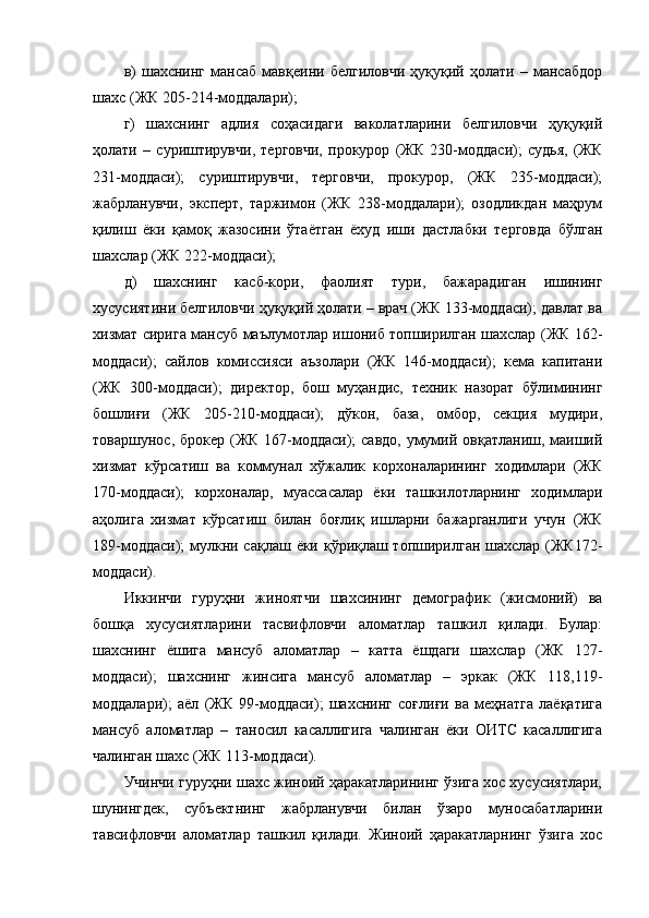 в)   шахснинг   мансаб   мавқеини   белгиловчи   ҳуқуқий   ҳолати   –   мансабдор
шахс (ЖК 205-214-моддалари);
г)   шахснинг   адлия   соҳасидаги   ваколатларини   белгиловчи   ҳуқуқий
ҳолати   –   суриштирувчи,   терговчи,   прокурор   (ЖК   230-моддаси);   судья,   (ЖК
231-моддаси);   суриштирувчи,   терговчи,   прокурор,   (ЖК   235-моддаси);
жабрланувчи,   эксперт,   таржимон   (ЖК   238-моддалари);   озодликдан   маҳрум
қилиш   ёки   қамоқ   жазосини   ўтаётган   ёхуд   иши   дастлабки   терговда   бўлган
шахслар (ЖК 222-моддаси); 
д)   шахснинг   касб-кори,   фаолият   тури,   бажарадиган   ишининг
хусусиятини белгиловчи ҳуқуқий ҳолати – врач (ЖК 133-моддаси); давлат ва
хизмат сирига мансуб маълумотлар ишониб топширилган шахслар (ЖК 162-
моддаси);   сайлов   комиссияси   аъзолари   (ЖК   146-моддаси);   кема   капитани
(ЖК   300-моддаси);   директор,   бош   муҳандис,   техник   назорат   бўлимининг
бошлиғи   (ЖК   205-210-моддаси);   дўкон,   база,   омбор,   секция   мудири,
товаршунос, брокер (ЖК 167-моддаси); савдо,  умумий овқатланиш, маиший
хизмат   кўрсатиш   ва   коммунал   хўжалик   корхоналарининг   ходимлари   (ЖК
170-моддаси);   корхоналар,   муассасалар   ёки   ташкилотларнинг   ходимлари
аҳолига   хизмат   кўрсатиш   билан   боғлиқ   ишларни   бажарганлиги   учун   (ЖК
189-моддаси);  мулкни сақлаш ёки қўриқлаш топширилган шахслар (ЖК172-
моддаси).
Иккинчи   гуруҳни   жиноятчи   шахсининг   демографик   (жисмоний)   ва
бошқа   хусусиятларини   тасвифловчи   аломатлар   ташкил   қилади.   Булар:
шахснинг   ёшига   мансуб   аломатлар   –   катта   ёшдаги   шахслар   (ЖК   127-
моддаси);   шахснинг   жинсига   мансуб   аломатлар   –   эркак   (ЖК   118,119-
моддалари);   аёл   (ЖК   99-моддаси);   шахснинг   соғлиғи   ва   меҳнатга   лаёқатига
мансуб   аломатлар   –   таносил   касаллигига   чалинган   ёки   ОИТС   касаллигига
чалинган шахс (ЖК 113-моддаси).
Учинчи гуруҳни шахс жиноий ҳаракатларининг ўзига хос хусусиятлари,
шунингдек,   субъектнинг   жабрланувчи   билан   ўзаро   муносабатларини
тавсифловчи   аломатлар   ташкил   қилади.   Жиноий   ҳаракатларнинг   ўзига   хос 
