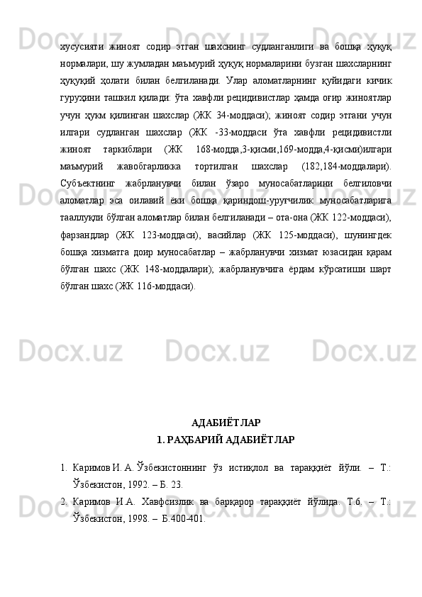 хусусияти   жиноят   содир   этган   шахснинг   судланганлиги   ва   бошқа   ҳуқуқ
нормалари, шу жумладан маъмурий ҳуқуқ нормаларини бузган шахсларнинг
ҳуқуқий   ҳолати   билан   белгиланади.   Улар   аломатларнинг   қуйидаги   кичик
гуруҳини   ташкил   қилади:   ўта   хавфли   рецидивистлар   ҳамда   оғир   жиноятлар
учун   ҳукм   қилинган   шахслар   (ЖК   34-моддаси);   жиноят   содир   этгани   учун
илгари   судланган   шахслар   (ЖК   -33-моддаси   ўта   хавфли   рецидивистли
жиноят   таркиблари   (ЖК   168-модда,3-қисми,169-модда,4-қисми)илгари
маъмурий   жавобгарликка   тортилган   шахслар   (182,184-моддалари).
Субъектнинг   жабрланувчи   билан   ўзаро   муносабатларини   белгиловчи
аломатлар   эса   оилавий   ёки   бошқа   қариндош-уруғчилик   муносабатларига
тааллуқли бўлган аломатлар билан белгиланади – ота-она (ЖК 122-моддаси),
фарзандлар   (ЖК   123-моддаси),   васийлар   (ЖК   125-моддаси),   шунингдек
бошқа   хизматга   доир   муносабатлар   –   жабрланувчи   хизмат   юзасидан   қарам
бўлган   шахс   (ЖК   148-моддалари);   жабрланувчига   ёрдам   кўрсатиши   шарт
бўлган шахс (ЖК 116-моддаси). 
АДАБИЁТЛАР 
1. РАҲБАРИЙ АДАБИЁТЛАР
1. Каримов   И.   А.   Ўзбекистоннинг   ўз   истиқлол   ва   тараққиёт   йўли.   –   Т.:
Ўзбекистон, 1992. – Б. 23. 
2. Каримов   И.А.   Хавфсизлик   ва   барқарор   тараққиёт   йўлида.   Т.6.   –   Т.:
Ўзбекистон, 1998. –  Б.400-401. 