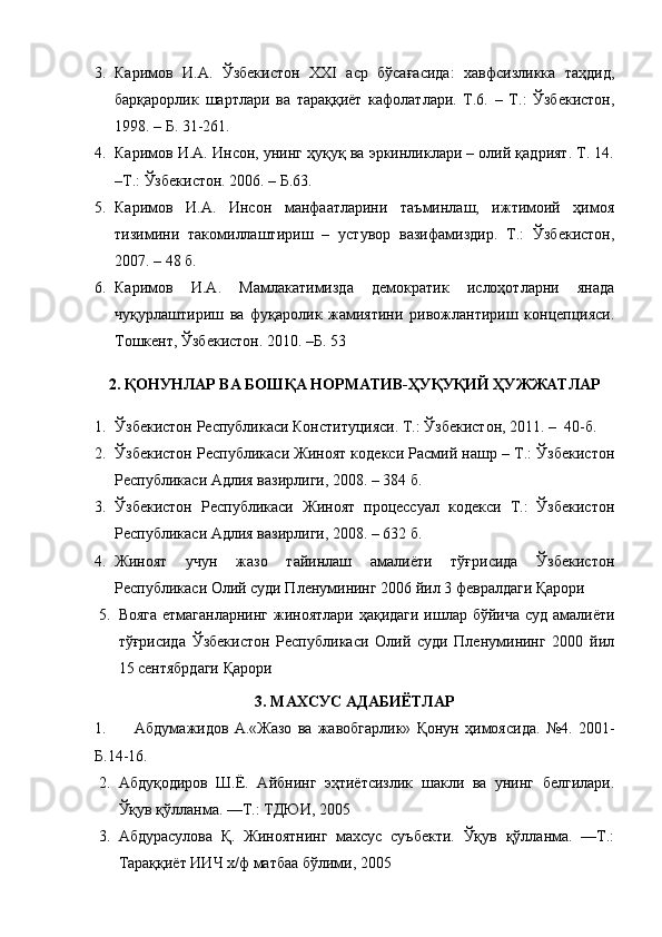3. Каримов   И.А.   Ўзбекистон   XXI   аср   бўсағасида:   хавфсизликка   таҳдид,
барқарорлик   шартлари   ва   тараққиёт   кафолатлари.   Т.6.   –   Т.:   Ўзбекистон,
1998. – Б. 31-261.
4. Каримов И.А. Инсон, унинг ҳуқуқ ва эркинликлари – олий қадрият. Т. 14.
–Т.: Ўзбекистон. 2006. – Б.63. 
5. Каримов   И.А.   Инсон   манфаатларини   таъминлаш,   ижтимоий   ҳимоя
тизимини   такомиллаштириш   –   устувор   вазифамиздир.   Т.:   Ўзбекистон,
2007. – 48 б.  
6. Каримов   И.А.   Мaмлaкaтимиздa   демокрaтик   ислоҳотлaрни   янaдa
чуқурлaштириш   вa   фуқaролик   жaмиятини   ривожлaнтириш   концепцияси.
Тошкент, Ўзбекистон. 2010. –Б. 53
2. ҚОНУНЛАР ВА БОШҚА НОРМАТИВ-ҲУҚУҚИЙ ҲУЖЖАТЛАР
1. Ўзбекистон Республикаси Конституцияси. Т.: Ўзбекистон, 2011. –  40-б.
2. Ўзб екистон Республикаси Жиноят кодекси Расмий нашр – Т.: Ўзбекистон
Республикаси Адлия вазирлиги, 200 8 . – 384 б.
3. Ўзбекистон   Республикаси   Жиноят   процессуал   кодекси   Т.:   Ўзбекистон
Республикаси Адлия вазирлиги,  2008. – 632 б.
4. Жиноят   учун   жазо   тайинлаш   амалиёти   тўғрисида   Ўзбекистон
Республикаси Олий суди Пленумининг 2006 йил 3 февралдаги Қарори
5. Вояга  етмаганларнинг жиноятлари ҳақидаги ишлар бўйича суд амалиёти
тўғрисида   Ўзбекистон   Республикаси   Олий   суди   Пленумининг   2000   йил
15 сентябрдаги Қарори
3. МАХСУС   АДАБИЁТЛАР  
1. Абдумажидов   А.«Жазо   ва   жавобгарлик»   Қонун   ҳимоясида.   №4.   2001-
Б.14-16.
2. Абдуқодиров   Ш.Ё.   Айбнинг   эҳтиётсизлик   шакли   ва   унинг   белгилари.
Ўқув қўлланма. —Т.: ТДЮИ, 2005
3. Абдурасулова   Қ.   Жиноятнинг   махсус   суъбекти.   Ўқув   қўлланма.   —Т.:
Тараққиёт ИИЧ х/ф матбаа бўлими, 2005   
