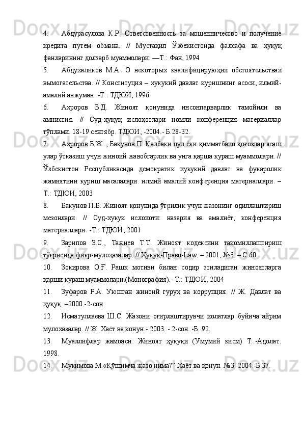 4. Абдурасулова   К.Р.   Ответственность   за   мошенничество   и   получение
кредита   путем   обмана.   //   Мустақил   Ўзбекистонда   фалсафа   ва   ҳуқуқ
фанларининг долзарб муаммолари. ––Т.: Фан, 1994
5. Абдухаликов   М.А.   О   некотор ы х   квалифицируюҳих   обстоятельствах
в ы могательства.   //   Конституция   –   хукукий   давлат   куришнинг   асоси,   илмий-
амалий анжуман. -Т.: ТДЮИ, 1996
6. Ахроров   Б.Д.   Жиноят   қонунида   инсонпарварлик   тамойили   ва
амнистия.   //   Суд-ҳуқуқ   ислоҳотлари   номли   конференция   материаллар
тўплами. 18-19 сентябр. ТДЮИ, -2004.- Б.28-32.
7. Ахроров Б.Ж.., Бакунов П. Калбаки пул ёки қимматбахо қоғозлар ясаш
улар ўтказиш учун жиноий жавобгарлик ва унга қарша кураш муаммолари. //
Ўзбекистон   Республикасида   демократик   хукукий   давлат   ва   фукаролик
жамиятини   куриш   масалалари.   илмий   амалий   конференция   материаллари.   –
Т.: ТДЮИ, 2003
8. Бакунов П.Б. Жиноят қонунида ўғрилик учун жазонинг одиллаштириш
мезонлари.   //   Суд-хукук   ислохоти:   назария   ва   амалиёт,   конференция
материаллари. -Т.: ТДЮИ, 2001
9. Зарипов   З.С.,   Тажиев   Т.Т.   Жиноят   кодексини   такомиллаштириш
тўғрисида фикр-мулоҳазалар. // Ҳуқуқ-Право-Law. – 2001, №3. – С.60.
10. Зокирова   О.Ғ.   Рашк   мотиви   билан   содир   этиладиган   жиноятларга
қарши кураш муаммолари.(Монография).- Т.: ТДЮИ, 2004
11. Зуфаров   Р.А.   Уюшган   жиноий   гуруҳ   ва   коррупция.   //   Ж.   Давлат   ва
ҳуқуқ. –2000.-2-сон
12. Исматуллаева   Ш.С.   Жазони   оғирлаштирувчи   холатлар   буйича   айрим
мулохазалар. // Ж. Хаёт ва конун.- 2003. - 2-сон. -Б. 92.
13. Муаллифлар   жамоаси.   Жиноят   ҳуқуқи   (Умумий   кисм)   Т:.-Адолат.
1998.
14. Муқимова М.«Қўшимча жазо нима?” Ҳаёт ва қонун. №3. 2004.-Б.37. 