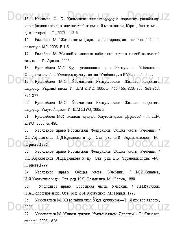 15. Найимов   С.   С.   Қилмишни   жиноят-ҳуқуқий   нормалар   рақобатида
квалификация қилишнинг назарий ва амалий масалалари. Юрид. фан. номз....
дис. автореф. – Т., 2007. – 18-б.
16. Ражабова М. “Жазонинг мақсади – жавобгарликдан огоҳ этиш” Инсон
ва қонун. №9. 2005.-Б.4-8.  
17. Ражабова   М.   Жиноий   жазоларни   либераллаштириш:   илмий   ва   амалий
таҳлил. – Т.: Адолат, 2005.  
18. Рустамбаев   М. Х.   Курс   уголовного   право   Республики   Узбекистан.
Общая часть. Т. 1: Учение о преступлении. Учебник для ВУЗов. – Т., 2009. 
19. Рустамбаев   М.Х.   Ўзбекистон   Республикаси   Жиноят   кодексига
шарҳлар.   Умумий   қисм.   Т.:   ILM   ZIYO,   2006-Б.   465-466,   820,   832,   862-863,
876-877. 
20. Рустамбаев   М.Х.   Ўзбекистон   Республикаси   Жиноят   кодексига
шарҳлар. Умумий қисм. Т.: ILM ZIYO, 2006-Б.  
21. Рустамбоев   М.Ҳ.   Жиноят   ҳуқуқи.   Умумий   қисм:   Дарслик/   -   Т.:   ILM
ZIYO  2005.-Б. 480.
22. Уголовное   право   Российской   Федерации.   Об щ ая   часть.   Учебник.   /
С.В.Афиногенов,   Л.Д.Ермакова   и   др..   Отв.   ред.   Б.В.   Здравом ы слов.   –М.:
Юристъ,1996
23. Уголовное   право   Российской   Федерации.   Об щ ая   часть.   Учебник.   /
С.В.Афиногенов,   Л.Д.Ермакова   и   др..   Отв.   ред.   Б.В.   Здравом ы слова.   –М.:
Юристъ,1999 
24. Уголовное   право.   Об щ ая   часть.   Учебник.   /   М.И.Ковалев,
И.Я.Козаченко и др.. Отв. ред. И.Я. Козаченко. М.: Норма, 1998 
25.   Уголовное   право.   Особенная   часть.   Учебник.   /   Т.И.Ваулина,
П.А.Волостнов и др.. Отв. ред. И.Я. Козаченко. М.: Норма, 1998 
26. Усмоналиев М. Жазо тайинлаш. Ўқув қўлланма.—Т.: Янги аср авлоди,
2003 
27. Усмоналиев М. Жиноят ҳуқуқи. Умумий қисм: Дарслик/ - Т.: Янги аср
авлоди.  2005.- 626. 