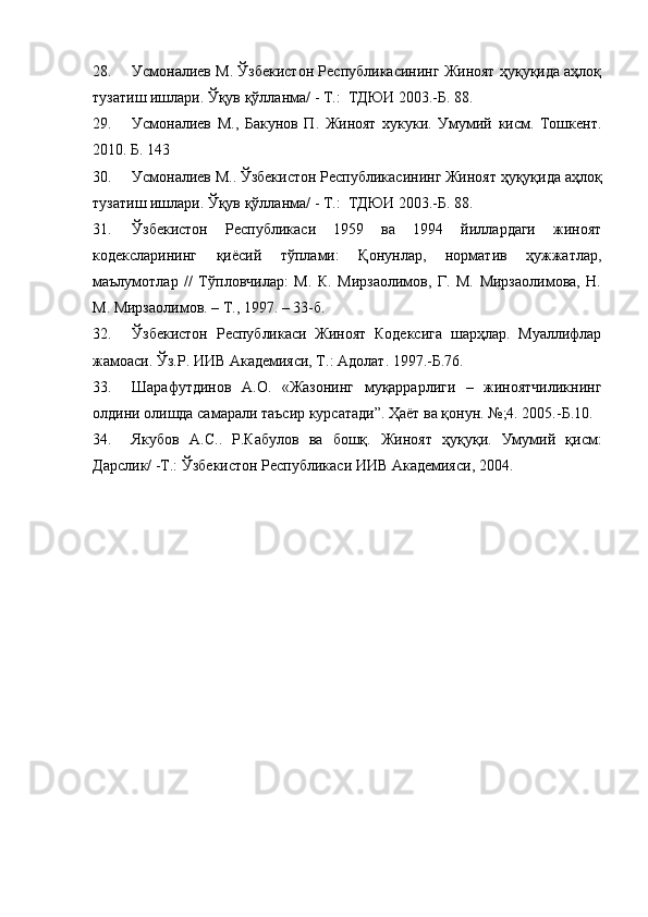 28. Усмоналиев М. Ўзбекистон Республикасининг Жиноят ҳуқуқида аҳлоқ
тузатиш ишлари. Ўқув қўлланма/ - Т.:  ТДЮИ 2003.-Б. 88.
29. Усмоналиев   М.,   Бакунов   П.   Жиноят   хукуки.   Умумий   кисм.   Тошкент.
2010. Б. 143
30. Усмоналиев М.. Ўзбекистон Республикасининг Жиноят ҳуқуқида аҳлоқ
тузатиш ишлари. Ўқув қўлланма/ - Т.:  ТДЮИ 2003.-Б. 88.
31. Ўзбекистон   Республикаси   1959   ва   1994   йиллардаги   жиноят
кодексларининг   қиёсий   тўплами:   Қонунлар,   норматив   ҳужжатлар,
маълумотлар   //   Тўпловчилар:   М.   К.   Мирзаолимов,   Г.   М.   Мирзаолимова,   Н.
М. Мирзаолимов. – Т., 1997. – 33-б.
32. Ўзбекистон   Республикаси   Жиноят   Кодексига   шарҳлар.   Муаллифлар
жамоаси .  Ўз.Р. ИИВ Академияси, Т.:  Ад олат . 1997.-Б.76.
33. Шарафутдинов   А.О.   «Жазонинг   муқаррарлиги   –   жиноятчиликнинг
олдини олишда самарали таъсир курсатади”. Ҳаёт ва қонун. №;4. 2005.-Б.10. 
34. Якубов   А.С..   Р.Кабулов   ва   бошқ.   Жиноят   ҳуқуқи.   Умумий   қисм:
Дарслик/ -Т.: Ўзбекистон Республикаси ИИВ Академияси, 2004. 