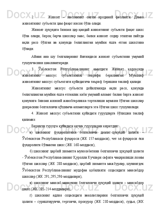 2. Жиноят   –   инсоннинг   онгли   иродавий   фаолияти.   Демак
жиноятнинг субъекти ҳам фақат инсон бўла олади.
Жиноят ҳуқуқига биноан ҳар қандай жиноятнинг субъекти фақат шахс
бўла   олади,   бироқ   барча   шахслар   эмас,   балки   жиноят   содир   этилган   пайтда
ақли   расо   бўлган   ва   қонунда   белигланган   муайян   ёшга   етган   шахсгина
бўлади.
Айнан   ана   шу   белгиларнинг   йиғиндиси   жиноят   субъектини   умумий
тушунчасини шакллантиради.
3.   Ўзбекистон   Республикасининг   амалдаги   Жиноят   кодексида
жиноятнинг   махсус   субъектининг   таърифи   берилмаган.   Муаллиф
жиноятнинг махсус субъектиги қуйидагича таъриф беришни таклиф қилади:
Жиноятнинг   махсус   субъекти   дейилганида   ақли   расо,   қонунда
белигиланган муайян ёшга етганлик каби умумий аломат билан бирга жиноят
қонунига биноан жиноий жавобгарликка тортилиши мумкин бўлган шахслар
доирасини белгиловчи қўшимча аломатларга эга бўлган шахс тушунилади.
4.   Жиноят   махсус   субъектини   қуйидаги   гуруҳларга   бўлишни   таклиф
қиламиз:
Биринчи гуруҳга қуйидаги кичик гуруҳларни киритдик: 
а)   шахснинг   фуқаролигини   белгиловчи   давлат-ҳуқуқий   ҳолати   –
Ўзбекистон Республикаси фуқароси (ЖК 157-моддаси); чет эл фуқароси ёки
фуқаролиги бўлмаган шахс (ЖК 160-моддаси);
б) шахснинг ҳарбий хизматга муносабатини белгиловчи ҳуқуқий ҳолати
- Ўзбекистон Республикасининг Қуролли Кучлари сафига чақирилиши лозим
бўлган  шахслар  (ЖК 288-моддаси);  ҳарбий  хизматга  мажбурлар,  шунингдек
Ўзбекистон   Республикасининг   мудофаа   қобилияти   соҳасидаги   мансабдор
шахслар (ЖК 291,295,296-моддалари);
в)   шахснинг   мансаб   мавқеини   белгиловчи   ҳуқуқий   ҳолати   –   мансабдор
шахс (ЖК 205-214-моддалари);
г)   шахснинг   адлия   соҳасидаги   ваколатларини   белгиловчи   ҳуқуқий
ҳолати   –   суриштирувчи,   терговчи,   прокурор   (ЖК   230-моддаси);   судья,   (ЖК 