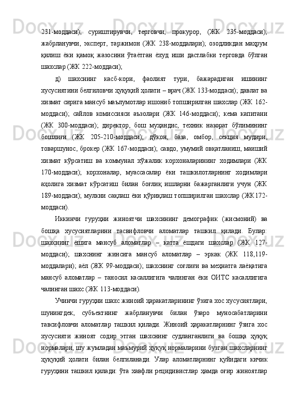 231-моддаси);   суриштирувчи,   терговчи,   прокурор,   (ЖК   235-моддаси);
жабрланувчи,   эксперт,   таржимон   (ЖК   238-моддалари);   озодликдан   маҳрум
қилиш   ёки   қамоқ   жазосини   ўтаётган   ёхуд   иши   дастлабки   терговда   бўлган
шахслар (ЖК 222-моддаси); 
д)   шахснинг   касб-кори,   фаолият   тури,   бажарадиган   ишининг
хусусиятини белгиловчи ҳуқуқий ҳолати – врач (ЖК 133-моддаси); давлат ва
хизмат сирига мансуб маълумотлар ишониб топширилган шахслар (ЖК 162-
моддаси);   сайлов   комиссияси   аъзолари   (ЖК   146-моддаси);   кема   капитани
(ЖК   300-моддаси);   директор,   бош   муҳандис,   техник   назорат   бўлимининг
бошлиғи   (ЖК   205-210-моддаси);   дўкон,   база,   омбор,   секция   мудири,
товаршунос, брокер (ЖК 167-моддаси); савдо,  умумий овқатланиш, маиший
хизмат   кўрсатиш   ва   коммунал   хўжалик   корхоналарининг   ходимлари   (ЖК
170-моддаси);   корхоналар,   муассасалар   ёки   ташкилотларнинг   ходимлари
аҳолига   хизмат   кўрсатиш   билан   боғлиқ   ишларни   бажарганлиги   учун   (ЖК
189-моддаси);  мулкни сақлаш ёки қўриқлаш топширилган шахслар (ЖК172-
моддаси).
Иккинчи   гуруҳни   жиноятчи   шахсининг   демографик   (жисмоний)   ва
бошқа   хусусиятларини   тасвифловчи   аломатлар   ташкил   қилади.   Булар:
шахснинг   ёшига   мансуб   аломатлар   –   катта   ёшдаги   шахслар   (ЖК   127-
моддаси);   шахснинг   жинсига   мансуб   аломатлар   –   эркак   (ЖК   118,119-
моддалари);   аёл   (ЖК   99-моддаси);   шахснинг   соғлиғи   ва   меҳнатга   лаёқатига
мансуб   аломатлар   –   таносил   касаллигига   чалинган   ёки   ОИТС   касаллигига
чалинган шахс (ЖК 113-моддаси).
Учинчи гуруҳни шахс жиноий ҳаракатларининг ўзига хос хусусиятлари,
шунингдек,   субъектнинг   жабрланувчи   билан   ўзаро   муносабатларини
тавсифловчи   аломатлар   ташкил   қилади.   Жиноий   ҳаракатларнинг   ўзига   хос
хусусияти   жиноят   содир   этган   шахснинг   судланганлиги   ва   бошқа   ҳуқуқ
нормалари, шу жумладан маъмурий ҳуқуқ нормаларини бузган шахсларнинг
ҳуқуқий   ҳолати   билан   белгиланади.   Улар   аломатларнинг   қуйидаги   кичик
гуруҳини   ташкил   қилади:   ўта   хавфли   рецидивистлар   ҳамда   оғир   жиноятлар 