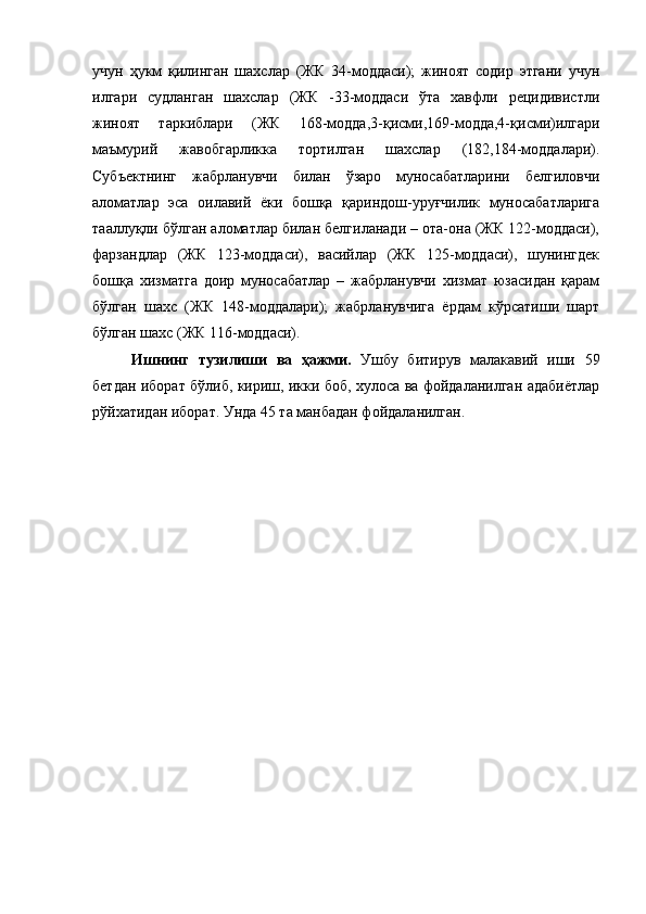 учун   ҳукм   қилинган   шахслар   (ЖК   34-моддаси);   жиноят   содир   этгани   учун
илгари   судланган   шахслар   (ЖК   -33-моддаси   ўта   хавфли   рецидивистли
жиноят   таркиблари   (ЖК   168-модда,3-қисми,169-модда,4-қисми)илгари
маъмурий   жавобгарликка   тортилган   шахслар   (182,184-моддалари).
Субъектнинг   жабрланувчи   билан   ўзаро   муносабатларини   белгиловчи
аломатлар   эса   оилавий   ёки   бошқа   қариндош-уруғчилик   муносабатларига
тааллуқли бўлган аломатлар билан белгиланади – ота-она (ЖК 122-моддаси),
фарзандлар   (ЖК   123-моддаси),   васийлар   (ЖК   125-моддаси),   шунингдек
бошқа   хизматга   доир   муносабатлар   –   жабрланувчи   хизмат   юзасидан   қарам
бўлган   шахс   (ЖК   148-моддалари);   жабрланувчига   ёрдам   кўрсатиши   шарт
бўлган шахс (ЖК 116-моддаси). 
Ишнинг   тузилиши   ва   ҳажми.   Ушбу   битирув   малакавий   иши   59
бетдан иборат бўлиб, кириш, икки боб, хулоса ва фойдаланилган адабиётлар
рўйхатидан иборат. Унда 45 та манбадан фойдаланилган. 