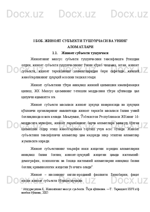 I БОБ. ЖИНОЯТ СУБЪЕКТИ ТУШУНЧАСИ ВА УНИНГ
АЛОМАТЛАРИ
1.1. Жиноят субъекти тушунчаси
Жиноятнинг   махсус   субъекти   тушунчасини   тавсифлашга   ўтишдан
олдин, жиноят субъекти тушунчасининг ўзини кўриб чиқамиз, зотан, жиноят
субъекти,   жиноят   таркибининг   элементларидан   бири   сифатида,   жиноий
жавобгарликнинг ҳуқуқий асосини ташкил этади. 
Жиноят   субъектини   тўғри   аниқлаш   жиноий   қилмишни   квалификация
қилиш,   ЖК   Махсус   қисмининг   тегишли   моддасини   тўғри   қўллашда   ҳал
қилувчи аҳамиятга эга. 
Жиноят   субъекти   масаласи   жиноят   ҳуқуқи   назариясида   ва   ҳуқуқни
қўлловчи   органларнинг   амалиётида   жиноят   таркиби   масаласи   билан   узвий
боғлиқликда юзага келади. Маълумки, Ўзбекистон Республикаси ЖКнинг 16-
моддасига   мувофиқ,   жиноят   таркибининг   барча   аломатлари   мавжуд   бўлган
қилмишни   содир   этиш   жавобгарликка   тортиш   учун   асос   бўлади.   Жиноят
субъектини   тавсифловчи   аломатлар   ҳам   юқорида   зикр   этилган   аломатлар
жумласига киради. 
Жиноят   субъектининг   таърифи   икки   жиҳатни:   юридик   аломатларни
аниқлаш   билан   боғлиқ   жиноят-ҳуқуқий   жиҳатни   ҳамда   ижтимоий-
демографик,   психологик   ва   бошқа   ижтимоий   аломатларни   аниқлаш   билан
боғлиқ криминологик жиҳатни ўз ичига олади 2
. 
Жиноят   –   инсоннинг   онгли-иродавий   фаолияти.   Бинобарин,   фақат
инсон жиноят субъекти бўлиши мумкин. 
2
 Абдурасулова Қ. Жиноятнинг махсус суъбекти. Ўқув қўлланма. —Т.: Тараққиёт ИИЧ х/ф
матбаа бўлими, 2005   