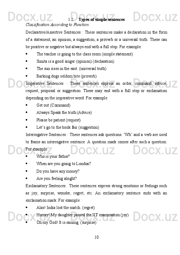 101.2. Types   of   simple   sentences
Classification   According   to   Function
Declarative/Assertive Sentences : These sentences make a declaration in the form
of a statement, an opinion, a suggestion, a proverb or a universal truth. These can
be positive or negative but always end with a full stop. For example:
 The   teacher   is   going   to   the   class   room   (simple   statement)
 Sunita   is   a   good   singer   (opinion)   (declaration)
 The   sun   rises   in   the   east.   (universal  truth)
 Barking   dogs   seldom   bite   (proverb)
Imperative   Sentences   :   These   sentences   express   an   order,   command,   advice,
request,   proposal   or   suggestion.   These   may   end   with   a   full   stop   or   exclamation
depending on the imperative word. For example:
 Get   out   (Command)
 Always   Speak   the   truth  (Advice)
 Please   be   patient  (request)
 Let’s   go   to   the   book   fair  (suggestion)
Interrogative Sentences  :  These sentences ask questions. ‘Wh’ and a verb are used
to frame an interrogative sentence. A question mark comes after such a question.
For example:
 Who   is   your   father?
 When   are   you   going   to  London?
 Do   you   have   any   money?
 Are   you   feeling  alright?
Exclamatory Sentences : These sentences express strong emotions or feelings such
as   joy,   surprise,   wonder,   regret,   etc.   An   exclamatory   sentence   ends   with   an
exclamation mark. For example :
 Alas!   India   lost   the   match.   (regret)
 Hurray!   My   daughter   passed   the   IIT   examination   (joy)
 Oh   my   God!   It   is   raining.   (surprise) 