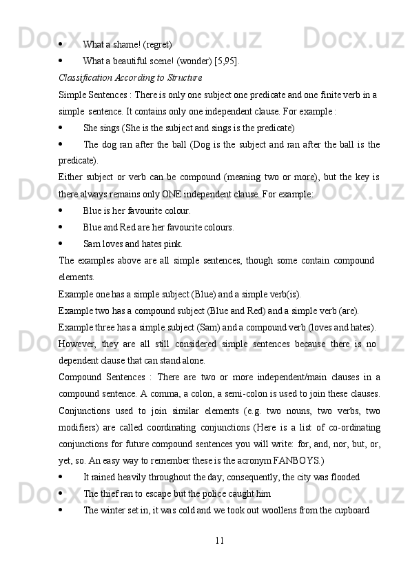 11 What   a   shame!   (regret)
 What   a   beautiful   scene!   (wonder)   [5,95].
Classification   According   to   Structure
Simple Sentences : There is only one subject one predicate and one finite verb in a 
simple   sentence. It contains only one independent clause. For example :
 She   sings   (She   is   the   subject   and   sings   is   the   predicate)
 The   dog   ran   after   the   ball   (Dog   is   the   subject   and   ran   after   the   ball   is   the
predicate).
Either   subject   or   verb   can   be   compound   (meaning   two   or   more),   but   the   key   is 
there always remains only ONE independent clause. For example:
 Blue   is   her   favourite   colour.
 Blue   and   Red   are   her   favourite  colours.
 Sam   loves   and   hates  pink.
The   examples   above   are   all   simple   sentences,   though   some   contain   compound 
elements.
Example   one   has   a   simple   subject   (Blue)   and   a   simple   verb(is).
Example two has a compound subject (Blue and Red) and a simple verb (are). 
Example three has a simple subject (Sam) and a compound verb (loves and hates). 
However,   they   are   all   still   considered   simple   sentences   because   there   is   no 
dependent clause that can stand alone.
Compound   Sentences   :   There   are   two   or   more   independent/main   clauses   in   a
compound sentence. A comma, a colon, a semi-colon is used to join these clauses.
Conjunctions   used   to   join   similar   elements   (e.g.   two   nouns,   two   verbs,   two
modifiers)   are   called   coordinating   conjunctions   (Here   is   a   list   of   co-ordinating
conjunctions for future compound sentences you will write: for, and, nor, but, or,
yet, so. An easy way to remember these is the acronym FANBOYS.)
 It   rained   heavily   throughout   the   day;   consequently,   the   city   was   flooded
 The   thief   ran   to   escape   but   the   police   caught  him
 The   winter   set   in,   it   was   cold   and   we   took   out   woollens   from   the  cupboard 