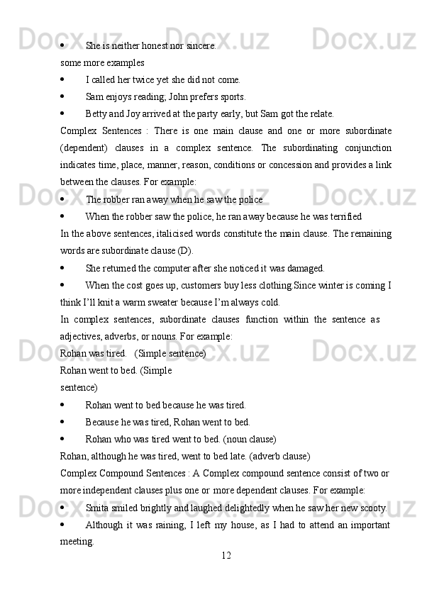 12 She   is   neither   honest   nor   sincere.
some more examples
 I   called   her   twice   yet   she   did   not  come.
 Sam   enjoys   reading;   John   prefers   sports.
 Betty   and   Joy   arrived   at   the   party   early,   but   Sam   got   the   relate.
Complex   Sentences   :   There   is   one   main   clause   and   one   or   more   subordinate
(dependent)   clauses   in   a   complex   sentence.   The   subordinating   conjunction
indicates time, place, manner, reason, conditions or concession and provides a link
between the clauses. For example:
 The   robber   ran   away   when   he   saw   the  police
 When   the   robber   saw   the   police,   he   ran   away   because   he   was   terrified
In the above sentences, italicised words constitute the main clause. The remaining
words are subordinate clause (D).
 She   returned   the   computer   after   she   noticed   it   was   damaged.
 When the cost goes up, customers buy less clothing.Since winter is coming I
think I’ll knit a warm sweater because I’m always cold.
In   complex   sentences,   subordinate   clauses   function   within   the   sentence   as 
adjectives, adverbs, or nouns. For example:
Rohan was tired. (Simple sentence) 
Rohan   went   to   bed.   (Simple  
sentence)
 Rohan   went   to   bed   because   he   was   tired.
 Because   he   was   tired,   Rohan   went   to   bed.
 Rohan   who   was   tired   went   to   bed.   (noun   clause)
Rohan,   although   he   was   tired,   went   to   bed   late.   (adverb   clause)
Complex Compound Sentences : A Complex compound sentence consist of two or
more independent clauses plus one or   more dependent clauses. For example:
 Smita   smiled   brightly   and   laughed   delightedly   when   he   saw   her   new  scooty.
 Although   it   was   raining,   I   left   my   house,   as   I   had   to   attend   an   important
meeting. 