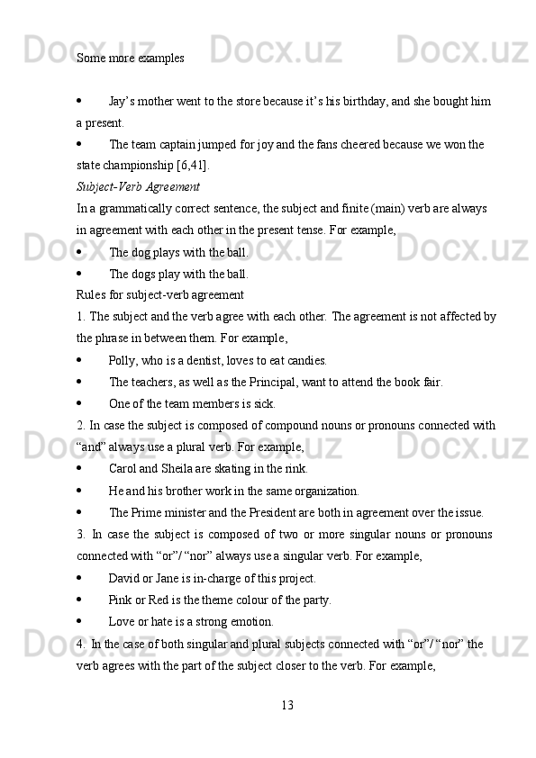 13Some   more  examples
 Jay’s mother went to the store because it’s his birthday, and she bought him  
a present.
 The team captain jumped for joy and the fans cheered because we won the  
state championship [6,41].
Subject-Verb   Agreement
In a grammatically correct sentence, the subject and finite (main) verb are always 
in agreement with each other in the present tense. For example,
 The   dog   plays   with   the  ball.
 The   dogs   play   with   the   ball.
Rules for subject-verb agreement
1. The   subject   and   the   verb   agree   with   each   other.   The   agreement   is   not   affected   by
the phrase in between them. For example,
 Polly,   who   is   a   dentist,   loves   to   eat  candies.
 The   teachers,   as   well   as   the   Principal,   want   to   attend   the   book  fair.
 One   of   the   team   members   is   sick.
2. In case the subject is composed of compound nouns   or pronouns connected with
“and” always use a plural verb. For example,
 Carol   and   Sheila   are   skating   in   the   rink.
 He   and   his   brother   work   in   the   same  organization.
 The   Prime   minister   and   the   President   are   both   in   agreement   over   the   issue.
3. In   case   the   subject   is   composed   of   two   or   more   singular   nouns   or   pronouns 
connected with “or”/ “nor” always use a singular verb. For example,
 David   or   Jane   is   in-charge   of   this  project.
 Pink   or   Red   is   the   theme   colour   of   the   party.
 Love   or   hate   is   a   strong  emotion.
4. In the case of both singular and plural subjects connected with “or”/ “nor” the  
verb agrees with the part of the subject closer to the verb. For example, 