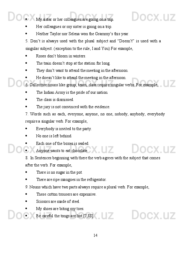 14 My   sister   or   her   colleagues   are   going   on   a   trip.
 Her   colleagues   or   my   sister   is   going   on   a   trip.
 Neither   Taylor   nor   Selena   won   the   Grammy’s   this   year.
5. Don’t   is   always   used   with   the   plural   subject   and   “Doesn’t”   is   used   with   a  
singular subject. (exception to the rule, I and You) For example,
 Roses   don’t   bloom   in   winters.
 The   train   doesn’t   stop   at   the   station   for   long.
 They   don’t   want   to   attend   the   meeting   in   the   afternoon.
 He   doesn’t   like   to   attend   the   meeting   in   the   afternoon.
6. Collective   nouns   like   group,   team,   class   require   singular   verbs.   For   example,
 The   Indian   Army   is   the   pride   of   our  nation.
 The   class   is   dismissed.
 The   jury   is   not   convinced   with   the   evidence.
7. Words   such   as   each,   everyone,   anyone,   no   one,   nobody,   anybody,   everybody
require a singular verb. For example,
 Everybody   is   invited   to   the   party.
 No   one   is   left   behind.
 Each   one   of   the   boxes   is   sealed.
 Anyone   wants   to   eat   chocolate.
8. In Sentences beginning with there the verb agrees with the subject that comes  
after the verb. For example,
 There   is   no   sugar   in   the   pot.
 There   are   ripe   mangoes   in   the  refrigerator.
9. Nouns   which   have   two   parts   always   require   a   plural   verb.   For   example,
 These   cotton   trousers   are   expensive.
 Scissors   are   made   of   steel.
 My   shoes   are   biting   my   toes.
 Be   careful   the   tongs   are   hot   [7,88]. 