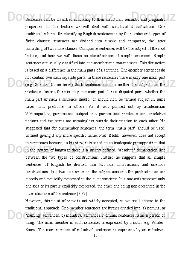 15Sentences   can   be   classified   according   to   their   structural,   semantic   and   pragmatic
properties.   In   this   lecture   we   will   deal   with   structural   classifications.   One
traditional scheme for classifying English sentences is by the number and types of
finite   clauses:   sentences   are   divided   into   simple   and   composite,   the   latter
consisting   of two more clauses.   Composite   sentences   will be   the   subject of   the   next
lecture,   and   here   we   will   focus   on   classifications   of   simple   sentences.   Simple
sentences   are   usually   classified   into   one-member   and   two-member.   This   distinction
is based on a difference in the main parts of a sentence. One-member sentences do
not contain two such separate parts; in these sentences there is only one main part
(e.g.   Silence!   Come   here!)   Such   sentences   contain   neither   the   subject   nor   the
predicate.   Instead   there   is   only   one   main   part.   It   is   a   disputed   point   whether   the
main   part   of   such   a   sentence   should,   or   should   not,   be   termed   subject   in   some
cases,   and   predicate,   in   others.   As   it   was   pointed   out   by   academician
V.Vinogradov,   grammatical   subject   and   grammatical   predicate   are   correlative
notions   and   the   terms   are   meaningless   outside   their   relation   to   each   other.   He
suggested   that   for   onemember   sentences,   the   term   "main   part"   should   be   used,
without  giving it  any more specific  name. Prof. Blokh, however, does  not  accept
this approach because, in his view, it is based on an inadequate presupposition that
in   the   system   of   language   there   is   a   strictly   defined,   "absolute"   demarcation   line
between   the   two   types   of   constructions.   Instead   he   suggests   that   all   simple
sentences   of   English   be   divided   into   two-axis   constructions   and   one-axis
constructions.   In   a   two-axis   sentence,   the   subject   axis   and   the   predicate   axis   are
directly and explicitly expressed in the outer structure. In a one-axis sentence only
one axis or its part is explicitly expressed, the other one being non-presented in the
outer structure of the sentence [8,37].
However,   this   point   of   view   is   not   widely   accepted,   so   we   shall   adhere   to   the
traditional approach.   One-member   sentences are further   divided   into: a)   nominal   or
"naming" sentences; b) infinitival sentences. Nominal sentences name a person or
thing.   The   main   member   in   such   sentences   is   expressed   by   a   noun.   e.g.   Winter.
Snow.   The   main   member   of   infinitival   sentences   is   expressed   by   an   infinitive. 