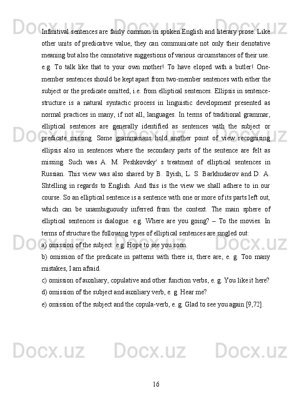 16Infinitival sentences are fairly common in spoken English and literary prose. Like
other   units   of   predicative   value,   they   can   communicate   not   only   their   denotative
meaning   but   also   the   connotative   suggestions   of   various   circumstances   of   their  use.
e.g.   To   talk   like   that   to   your   own   mother!   To   have   eloped   with   a   butler!   One-
member   sentences   should   be   kept   apart   from   two-member   sentences   with   either   the
subject or the predicate omitted, i.e. from elliptical sentences. Ellipsis in sentence-
structure   is   a   natural   syntactic   process   in   linguistic   development   presented   as
normal   practices   in   many,   if   not   all,   languages.   In   terms   of   traditional   grammar,
elliptical   sentences   are   generally   identified   as   sentences   with   the   subject   or
predicate   missing.   Some   grammarians   hold   another   point   of   view   recognising
ellipsis   also   in   sentences   where   the   secondary   parts   of   the   sentence   are   felt   as
missing.   Such   was   A.   M.   Peshkovsky'   s   treatment   of   elliptical   sentences   in
Russian.   This   view   was   also   shared   by   B.   Ilyish,   L.   S.   Barkhudarov   and   D.   A.
Shtellіng   in   regards   to   English.   And   this   is   the   view   we   shall   adhere   to   in   our
course. So an elliptical sentence is a sentence with one or more of its parts left out,
which   can   be   unambiguously   inferred   from   the   context.   The   main   sphere   of
elliptical   sentences   is   dialogue.   e.g.   Where   are   you   going?   –   To   the   movies.   In
terms of structure the following types of elliptical sentences are singled out:
a) omission   of   the   subject:   e.g.   Hope   to   see   you  soon.
b) omission   of   the   predicate   in   patterns   with   there   is,   there   are,   e.   g.   Too   many
mistakes, I am afraid.
c) omission   of   auxiliary,   copulative   and   other   function   verbs,   e.   g.   You   like   it   here?
d) omission   of   the   subject   and   auxiliary   verb,   e.   g.   Hear   me?
e) omission   of   the   subject   and   the   copula-verb,   e.   g.   Glad   to   see   you   again  [9,72]. 