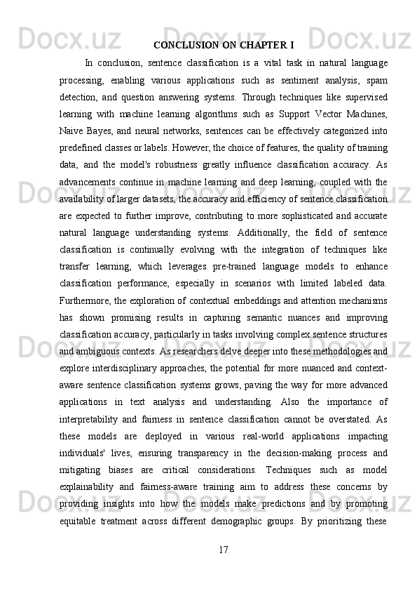 17CONCLUSION   ON   CHAPTER   I
In   conclusion,   sentence   classification   is   a   vital   task   in   natural   language
processing,   enabling   various   applications   such   as   sentiment   analysis,   spam
detection,   and   question   answering   systems.   Through   techniques   like   supervised
learning   with   machine   learning   algorithms   such   as   Support   Vector   Machines,
Naive   Bayes,   and   neural   networks,   sentences   can   be   effectively   categorized   into
predefined   classes   or   labels.   However,   the   choice   of   features,   the quality   of   training
data,   and   the   model's   robustness   greatly   influence   classification   accuracy.   As
advancements   continue   in   machine   learning   and   deep   learning,   coupled   with   the
availability   of   larger   datasets,   the   accuracy   and efficiency   of   sentence   classification
are   expected   to   further   improve,   contributing   to   more   sophisticated   and   accurate
natural   language   understanding   systems.   Additionally,   the   field   of   sentence
classification   is   continually   evolving   with   the   integration   of   techniques   like
transfer   learning,   which   leverages   pre-trained   language   models   to   enhance
classification   performance,   especially   in   scenarios   with   limited   labeled   data.
Furthermore, the exploration of contextual embeddings and attention mechanisms
has   shown   promising   results   in   capturing   semantic   nuances   and   improving
classification accuracy, particularly in tasks involving complex sentence structures
and ambiguous contexts. As researchers delve   deeper into these methodologies and
explore  interdisciplinary approaches,  the potential  for  more nuanced and  context-
aware   sentence   classification   systems   grows,   paving   the   way   for   more   advanced
applications   in   text   analysis   and   understanding.   Also   the   importance   of
interpretability   and   fairness   in   sentence   classification   cannot   be   overstated.   As
these   models   are   deployed   in   various   real-world   applications   impacting
individuals'   lives,   ensuring   transparency   in   the   decision-making   process   and
mitigating   biases   are   critical   considerations.   Techniques   such   as   model
explainability   and   fairness-aware   training   aim   to   address   these   concerns   by
providing   insights   into   how   the   models   make   predictions   and   by   promoting
equitable   treatment   across   different   demographic   groups.   By   prioritizing   these 