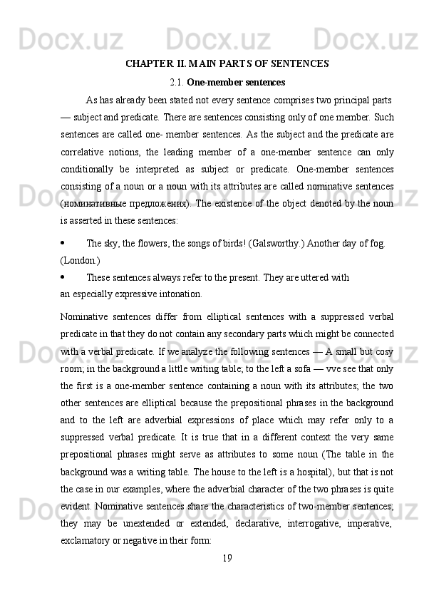 19CHAPTER   II.   MAIN   PARTS   OF  SENTENCES
2.1. One-member   sentences
As   has   already   been   stated   not   every   sentence   comprises   two   principal   parts
— subject and predicate. There are sentences consisting only of one member. Such
sentences  are called one-  member  sentences.  As the subject  and the predicate are
correlative   notions,   the   leading   member   of   a   one-member   sentence   can   only
conditionally   be   interpreted   as   subject   or   predicate.   One-member   sentences
consisting of a noun or a noun with its attributes are called nominative sentences
(номинативные предложения). The existence of the object  denoted by the noun
is asserted in these sentences:
 The   sky,   the   flowers,   the   songs   of   birds!   (Galsworthy.)   Another   day   of   fog.
(London.)
 These   sentences   always   refer   to   the   present.   They   are   uttered   with  
an especially expressive intonation.
Nominative   sentences   differ   from   elliptical   sentences   with   a   suppressed   verbal
predicate   in   that   they   do   not contain   any   secondary   parts   which   might   be connected
with a verbal predicate. If we analyze the following sentences — A small but cosy
room; in the background a little writing table; to the left a sofa — vve see that only
the   first   is   a   one-member   sentence   containing   a   noun   with   its   attributes;   the   two
other  sentences  are elliptical  because  the prepositional  phrases  in the background
and   to   the   left   are   adverbial   expressions   of   place   which   may   refer   only   to   a
suppressed   verbal   predicate.   It   is   true   that   in   a   different   context   the   very   same
prepositional   phrases   might   serve   as   attributes   to   some   noun   (The   table   in   the
background was a writing table. The house to the left is a hospital), but that is not
the case in our examples, where the adverbial character of the two phrases is quite
evident. Nominative sentences share the characteristics of two-member sentences;
they  may	  be	  unextended	  or	  extended,	  declarative,	  interrogative,	  imperative,
exclamatory   or   negative   in   their  form: 