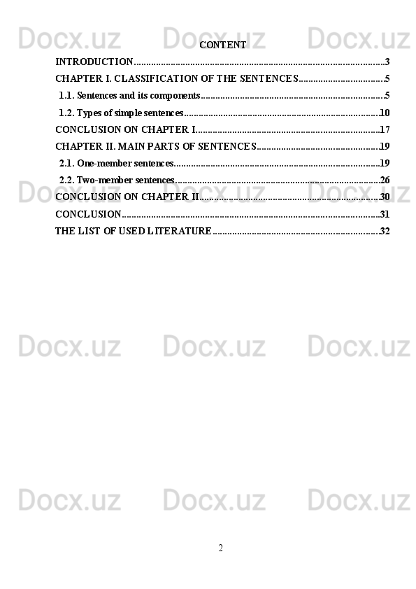 2CONTENT
INTRODUCTION ...................................................................................................... 3
CHAPTER I. CLASSIFICATION OF THE SENTENCES ................................... 5
1.1. Sentences and its components ........................................................................... 5
1.2. Types of simple sentences ................................................................................ 10
CONCLUSION ON CHAPTER I ........................................................................... 17
CHAPTER II. MAIN PARTS OF SENTENCES .................................................. 19
2.1. One-member sentences .................................................................................... 19
2.2. Two-member sentences .................................................................................... 26
CONCLUSION ON CHAPTER II .......................................................................... 30
CONCLUSION ......................................................................................................... 31
THE LIST OF USED LITERATURE .................................................................... 32 