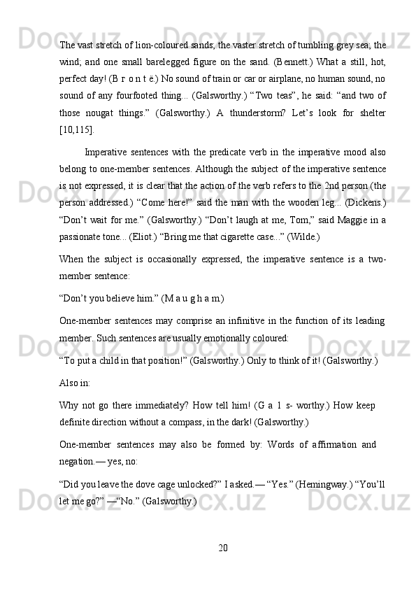 20The vast stretch of lion-coloured sands; the vaster stretch of tumbling grey sea; the
wind;   and   one   small   barelegged   figure   on   the   sand.   (Bennett.)   What   a   still,   hot,
perfect day! (В г о n t ё.) No sound of train or car or airplane, no human sound, no
sound   of   any   fourfooted   thing...   (Galsworthy.)   “Two   teas”,   he   said:   “and   two   of
those   nougat   things.”   (Galsworthy.)   A   thunderstorm?   Let’s   look   for   shelter
[10,115].
Imperative   sentences   with   the   predicate   verb   in   the   imperative   mood   also
belong to one-member sentences. Although the subject of the imperative sentence
is not expressed, it is clear that the action of the verb refers to the 2nd person (the
person   addressed.)   “Come   here!”   said   the   man   with   the   wooden   leg...   (Dickens.)
“Don’t  wait   for  me.”  (Galsworthy.)   “Don’t  laugh  at  me,  Tom,”  said  Maggie  in  a
passionate tone... (Eliot.) “Bring me that cigarette case...” (Wilde.)
When   the   subject   is   occasionally   expressed,   the   imperative   sentence   is   a   two-
member sentence:
“Don’t   you   believe   him.”   (M   a   u   g   h   a   m.)
One-member   sentences   may   comprise   an   infinitive   in   the   function   of   its   leading 
member. Such sentences are usually emotionally coloured:
“To   put   a   child   in   that   position!”   (Galsworthy.)   Only   to think   of   it!   (Galsworthy.) 
Also in:
Why   not   go   there   immediately?   How   tell   him!   (G   a   1   s-   worthy.)   How   keep  
definite direction without a compass, in the dark! (Galsworthy.)
One-member   sentences   may   also   be   formed   by:   Words   of   affirmation   and  
negation.— yes, no:
“Did   you leave the   dove cage   unlocked?”   I asked.— “Yes.” (Hemingway.) “You’ll 
let me go?” —“No.” (Galsworthy.) 
