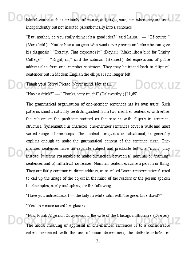 21Modal words such as certainly, of course, (all) right, sure, etc. when they are used
independently but not inserted parenthetically into a sentence:
“But, mother, do you really think it’s a good idea?” said Laura... — “Of course!”
(Mansfield.) “You’re like a surgeon who wants every sympton before he can give
his diagnosis.” “Exactly. That expresses it.” (Doyle.) “Make like a bird for Trinity
College.”   —   “Right,   sir,”   said   the   cabman.   (Bennett.)   Set   expressions   of   polite
address   also   form   one-   member   sentences.   They   may   be   traced   back   to   elliptical
sentences but in Modern English the ellipsis is no longer felt:
Thank   you!   Sorry!   Please.   Never   mind.   Not   at   all.
“Have   a   drink?”   —   “Thanks,   very   much!”   (Galsworthy.)  [11,69].
The   grammatical   organisation   of   one-member   sentences   has   its   own   traits.   Such
patterns should naturally be distinguished from two-member sentences with either
the   subject   or   the   predicate   omitted   as   the   case   is   with   ellipsis   in   sentence-
structure. Synsemantic in character, one-member sentences cover a wide and most
varied   range   of   meanings.   The   context,   linguistic   or   situational,   is   generally
explicit   enough   to   make   the   grammatical   content   of   the   sentence   clear.   One-
member   sentences   have   no   separate   subject   and   predicate   but   one   "main"   only
instead. It  seems  reasonable  to make distinction between a) nominal or  "naming"
sentences and b) infinitival sentences. Nominal sentences name a person or thing.
They are fairly common in direct address, m so-called "word-representations" used
to call up the image of the object in the mind of the readers or the person spoken
to. Examples, easily multiplied, are the following:
"Have   you   noticed   Box   I   —   the   lady   in   white   satin   with   the   green   lace   shawl?"
"Yes". Berenice raised her glasses.
"Mrs,   Frank   Algernon   Cowperwood,   the   wife   of   the   Chicago   millionaire.   (Dreiser)
The   modal   meaning   of   appraisal   in   one-member   sentences   is   to   a   considerable
extent  connected	  with	  the	  use	  of	  noun	  determiners,	  the	  definite	  article,	  in 