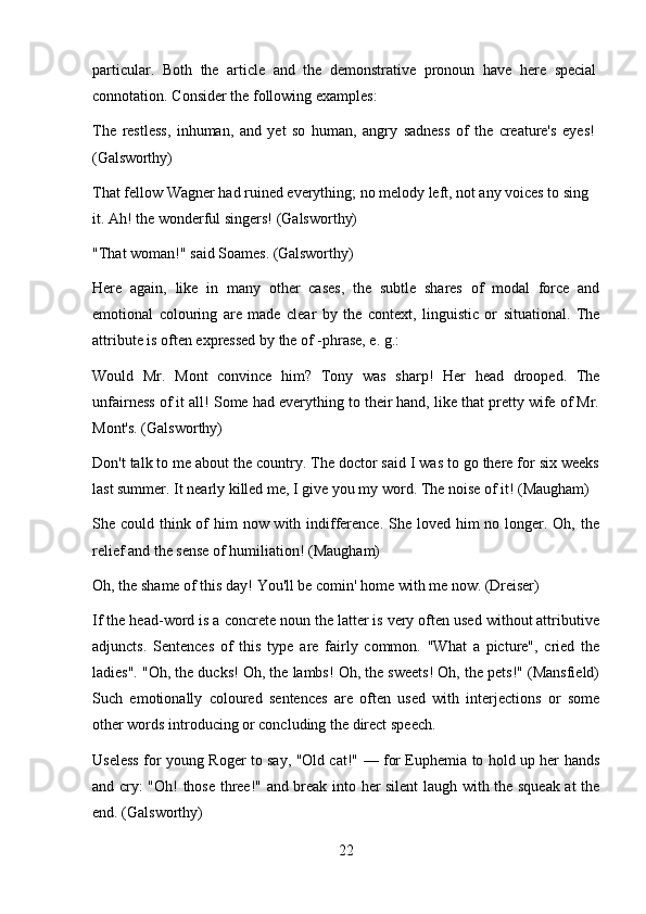 22particular.   Both   the   article   and   the   demonstrative   pronoun   have   here   special 
connotation. Consider the following examples:
The   restless,   inhuman,   and   yet   so   human,   angry   sadness   of   the   creature's   eyes! 
(Galsworthy)
That fellow Wagner had ruined everything; no melody left, not any voices to sing 
it. Ah! the wonderful singers! (Galsworthy)
"That   woman!"   said   Soames.   (Galsworthy)
Here   again,   like   in   many   other   cases,   the   subtle   shares   of   modal   force   and
emotional   colouring   are   made   clear   by   the   context,   linguistic   or   situational.   The
attribute is often expressed by the of -phrase, e. g.:
Would   Mr.   Mont   convince   him?   Tony   was   sharp!   Her   head   drooped.   The
unfairness of it all! Some had everything to their hand, like that pretty wife of Mr.
Mont's. (Galsworthy)
Don't talk to me about the country. The doctor said I was to go there for six weeks
last summer. It nearly killed me, I give you my word. The noise of it! (Maugham)
She could think of him  now with indifference. She loved him  no longer. Oh, the
relief and the sense of humiliation! (Maugham)
Oh,   the   shame   of   this   day!   You'll   be   comin'   home   with   me   now.   (Dreiser)
If the head-word is a concrete noun the latter is very often used without attributive
adjuncts.   Sentences   of   this   type   are   fairly   common.   "What   a   picture",   cried   the
ladies". "Oh, the ducks! Oh, the lambs! Oh, the sweets! Oh, the pets!" (Mansfield)
Such   emotionally   coloured   sentences   are   often   used   with   interjections   or   some
other words introducing or concluding the direct speech.
Useless for young Roger to say, "Old cat!" — for Euphemia to hold up her hands
and cry: "Oh! those three!" and break into her silent laugh with the squeak at the
end. (Galsworthy) 