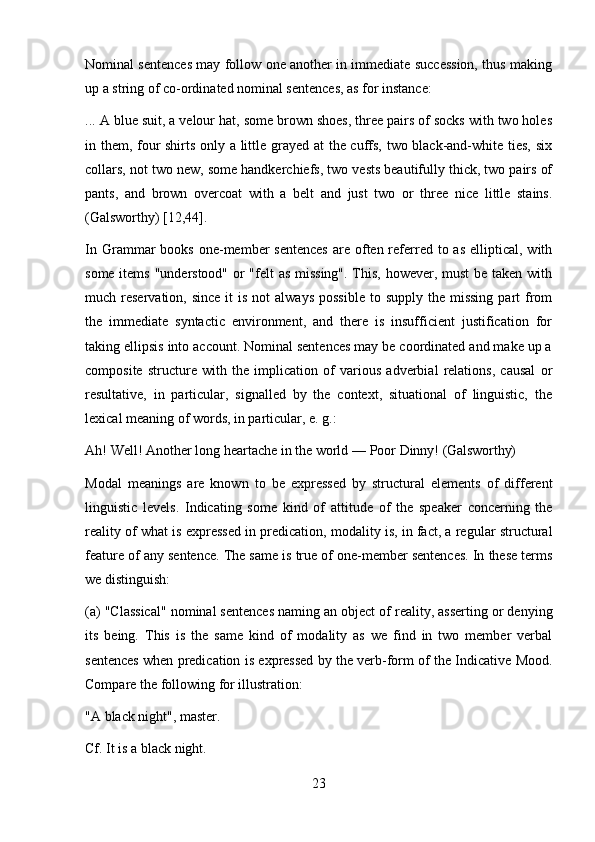 23Nominal sentences may follow one another in immediate succession, thus making
up a string of co-ordinated nominal sentences, as for instance:
... A blue suit, a velour hat, some brown shoes, three pairs of socks with two holes
in them, four shirts only a little grayed at the cuffs, two black-and-white ties, six
collars, not two new, some handkerchiefs, two vests beautifully thick, two pairs of
pants,   and   brown   overcoat   with   a   belt   and   just   two   or   three   nice   little   stains.
(Galsworthy) [12,44].
In  Grammar   books  one-member   sentences   are often referred  to as  elliptical,  with
some items "understood" or "felt as missing".  This, however, must  be taken with
much reservation,  since  it  is  not   always  possible   to supply  the  missing   part   from
the   immediate   syntactic   environment,   and   there   is   insufficient   justification   for
taking ellipsis into account. Nominal sentences may be coordinated and make up a
composite   structure   with   the   implication   of   various   adverbial   relations,   causal   or
resultative,   in   particular,   signalled   by   the   context,   situational   of   linguistic,   the
lexical meaning of words, in particular, e. g.:
Ah!   Well!   Another   long   heartache   in   the   world   —   Poor   Dinny!   (Galsworthy)
Modal   meanings   are   known   to   be   expressed   by   structural   elements   of   different
linguistic   levels.   Indicating   some   kind   of   attitude   of   the   speaker   concerning   the
reality of what is expressed in predication, modality is, in fact, a regular structural
feature of any sentence. The same is true of one-member sentences. In these terms
we distinguish:
(a) "Classical" nominal sentences naming an object of reality, asserting or denying
its   being.   This   is   the   same   kind   of   modality   as   we   find   in   two   member   verbal
sentences when predication is expressed by the verb-form of the Indicative Mood.
Compare the following for illustration:
"A   black   night",   master.
Cf. It is a black night. 