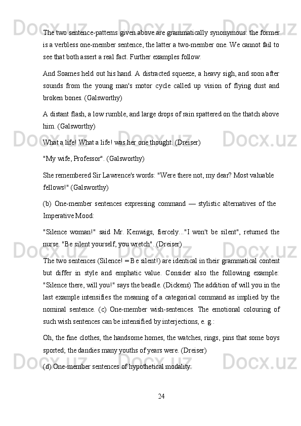 24The two sentence-patterns given above are grammatically synonymous: the former
is a verbless one-member sentence, the latter a two-member one. We cannot fail to
see that both assert a real fact. Further examples follow:
And Soames held out his hand. A distracted squeeze, a heavy sigh, and soon after
sounds   from   the   young   man's   motor   cycle   called   up   vision   of   flying   dust   and
broken bones. (Galsworthy)
A distant flash, a low rumble, and large drops of rain spattered on the thatch above
him. (Galsworthy)
What   a   life!   What   a   life!   was   her   one   thought.   (Dreiser) 
"My wife, Professor". (Galsworthy)
She remembered Sir Lawrence's words: "Were there not, my dear? Most valuable 
fellows!" (Galsworthy)
(b) One-member   sentences   expressing   command   —   stylistic   alternatives   of   the 
Imperative Mood:
"Silence   woman!"   said   Mr.   Kenwigs,   fiercely..."I   won't   be   silent",   returned   the
nurse. "Be silent yourself, you wretch". (Dreiser)
The two sentences (Silence! = Be   silent!) are identical in their   grammatical content
but   differ   in   style   and   emphatic   value.   Consider   also   the   following   example:
"Silence   there,   will   you!"   says   the   beadle.   (Dickens)   The   addition   of   will   you   in   the
last  example intensifies  the meaning of  a categorical  command as implied by the
nominal   sentence.   (c)   One-member   wish-sentences.   The   emotional   colouring   of
such wish sentences can be intensified by interjections, e. g.:
Oh, the fine clothes, the handsome homes, the watches, rings, pins that some boys
sported; the dandies many youths of years were. (Dreiser)
(d) One-member   sentences   of   hypothetical   modality: 