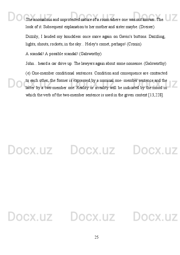 25The anomalous and unprotected nature of a room where one was nut known. The 
look of it. Subsequent explanation to her mother and sister maybe. (Dreiser)
Dizzily,   I   lauded   my   knuckless   once   more   again   on   Gavin's   buttons.   Dazzling, 
lights, shouts, rockets, in the sky... Heley's comet, perhaps! (Cronin)
A   scandal!   A   possible   scandal!   (Galsworthy)
John...   heard   a   car   drive   up.   The   lawyers   again   about   some   nonsense.   (Galsworthy)
(e) One-member conditional sentences. Condition and consequence are contracted
to each other, the former is expressed by a nominal one- member sentence and the
latter by a two-member one. Reality or irreality will be indicated by the mood in
which the verb of the two-member sentence is used in the given context [13,228]. 