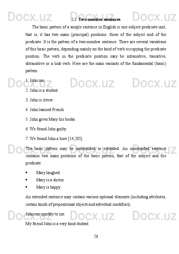 262.2. Two-member   sentences
The basic pattern of a simple sentence in English is one subject-predicate unit,
that   is,   it   has   two   main   (principal)   positions:   those   of   the   subject   and   of   the
predicate. It is the pattern of a two-member sentence. There are several variations
of this basic pattern, depending mainly on the kind of verb occupying the predicate
position.   The   verb   in   the   predicate   position   may   be   intransitive,   transitive,
ditransitive   or   a   link   verb.   Here   are   the   main   variants   of   the   fundamental   (basic)
pattern:
1. John   ran.
2. John   is   a  student.
3. John   is  clever.
4. John   learned  French.
5. John   gives   Mary   his  books.
6. We   found   John   guilty.
7. We   found   John   a   bore  [14,205].
The   basic   pattern   may   be   unextended   or   extended.   An   unextended   sentence
contains   two   main   positions   of   the   basic   pattern,   that   of   the   subject   and   tlie
predicate.
 Mary  laughed.
 Mary   is   a   doctor.
 Mary   is   happy.
An extended sentence may contain various optional elements (including attributes,
certain kinds of prepositional objects and adverbial modifiers).
John   ran   quickly   to   me.
My   friend   John   is   a   very   kind  student. 