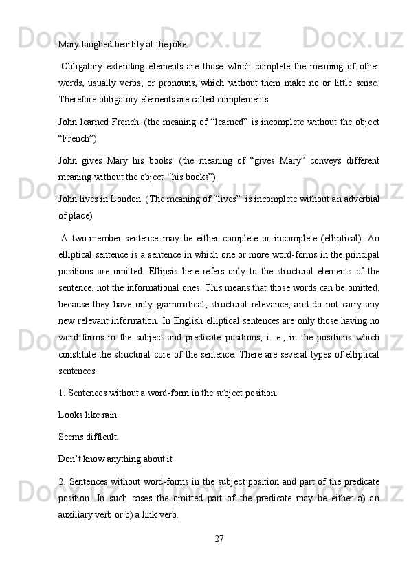 27Mary   laughed   heartily   at   the   joke.
Obligatory   extending   elements   are   those   which   complete   the   meaning   of   other
words,   usually   verbs,   or   pronouns,   which   without   them   make   no   or   little   sense.
Therefore obligatory elements are called complements.
John   learned   French.   (the   meaning   of   “learned”   is   incomplete   without   the   object
“French”)
John   gives   Mary   his   books.   (the   meaning   of   “gives   Mary”   conveys   different
meaning without the object   “his books”)
John lives in London. (The meaning of “lives”   is incomplete without an adverbial
of place)
A   two-member   sentence   may   be   either   complete   or   incomplete   (elliptical).   An
elliptical sentence is a sentence in which one or more word-forms in the principal
positions   are   omitted.   Ellipsis   here   refers   only   to   the   structural   elements   of   the
sentence, not the informational ones. This means that those words can be omitted,
because   they   have   only   grammatical,   structural   relevance,   and   do   not   carry   any
new relevant information. In English elliptical sentences are only those having no
word-forms   in   the   subject   and   predicate   positions,   i.   e.,   in   the   positions   which
constitute the structural  core of  the sentence.  There are several  types of  elliptical
sentences.
1. Sentences   without   a   word-form   in   the   subject   position.
Looks   like   rain.
Seems   difficult.
Don’t   know   anything   about   it.
2. Sentences without word-forms in the subject  position and part of the predicate
position.   In   such   cases   the   omitted   part   of   the   predicate   may   be   either   a)   an
auxiliary verb or b) a link verb. 