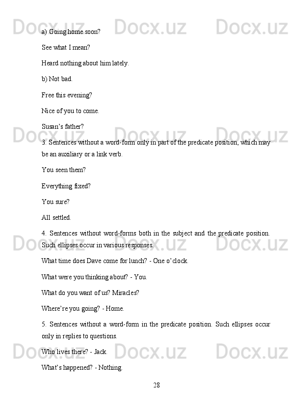 28a) Going   home   soon?
See   what   I  mean?
Heard   nothing   about   him   lately.
b) Not   bad.
Free this evening? 
Nice   of   you   to   come. 
Susan’s father?
3. Sentences without   a   word-form   only in   part of   the   predicate   position,   which may
be an auxiliary or a link verb.
You   seen  them?
Everything   fixed?
You   sure?
All   settled.
4. Sentences   without   word-forms   both   in   the   subject   and   the   predicate   position.
Such ellipses occur in various responses.
What   time   does   Dave   come   for   lunch?   -   One   o’clock. 
What were you thinking about? - You.
What   do   you   want   of   us?   Miracles? 
Where’re you going? - Home.
5. Sentences   without   a   word-form   in   the   predicate   position.   Such   ellipses   occur
only in replies to questions.
Who lives there? - Jack. 
What’s   happened?   -   Nothing. 