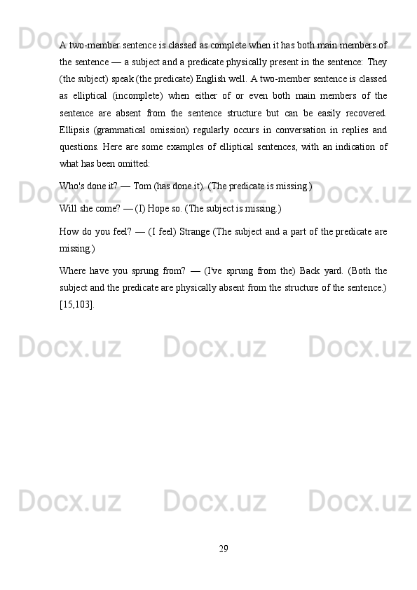 29A two-member sentence is classed as complete when it has both main members of
the sentence — a subject and a predicate physically present in the sentence: They
(the subject) speak (the predicate) English well. A two-member sentence is classed
as   elliptical   (incomplete)   when   either   of   or   even   both   main   members   of   the
sentence   are   absent   from   the   sentence   structure   but   can   be   easily   recovered.
Ellipsis   (grammatical   omission)   regularly   occurs   in   conversation   in   replies   and
questions.   Here   are   some   examples   of   elliptical   sentences,   with   an   indication   of
what has been omitted:
Who's   done   it?   —   Tom   (has   done   it).   (The   predicate   is   missing.)
Will she come? — (I) Hope so. (The subject is missing.)
How do you feel? — (I feel) Strange (The subject  and a part of the predicate are
missing.)
Where   have   you   sprung   from?   —   (I've   sprung   from   the)   Back   yard.   (Both   the
subject and the predicate are physically absent from the structure of the sentence.)
[15,103]. 