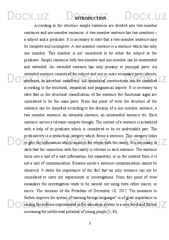 3INTRODUCTION
According   to   the   structure   simple   sentences   are   divided   into   two-member
sentences and one-member sentences. A two member sentence has two members –
a subject and a predicate. It is necessary to state that a two-member sentence may
be complete and incomplete. A one member sentence is a sentence which has only
one   member.   This   member   is   not   considered   to   be   either   the   subject   or   the
predicate. Simple sentences both two-member and one-member can be unextended
and   extended.   An   extended   sentence   has   only   primary   or   principal   parts.   An
extended sentence   consists of   the   subject and   one   or   more   secondary parts (objects,
attributes,   or   adverbial   modifiers).   All   syntactical   constructions   can   be   classified
according  to  the  structural,   semantical  and   pragmatical  aspects.   It  is   necessary  to
state   that   in   the   structural   classification   of   the   sentence   the   functional   signs   are
considered   to   be   the   main   parts.   From   this   point   of   view   the   structure   of   the
sentence  can be classified  according to the division of  a one member  sentence,  a
two   member   sentence,   an   extended   sentence,   an   unextended   sentence   etc.   Each
sentence   carries   a   relevant   compete   thought.   The   content   of   a   sentence   is   actualized
with   a   help   of   its   predicate   which   is   considered   to   be   its   undividable   part.   The
predicativity is a syntactical category which forms a sentence. This category helps
to   give   the   information   which   connects   the   events   with   the   reality.   It   is   necessary   to
state that the connection with the reality is relevant in each sentence. The sentence
turns into a unit of a sent information, but separately, or in the isolated form it is
not a unit of communication. Because inside a sentence communication cannot be
observed.   It   states   the   importance   of   the   fact   that   an   only   sentence   can   not   be
considered   to   carry   out   experiments   or   investigations.   From   this   point   of   view
nowadays   the   investigation   tends   to   be   carried   out   using   texts   either   macro,   or
micro.   The   decision   of   the   President   of   December   10,   2012   "On   measures   to
further improve the system of learning foreign languages" is of great importance in
raising the reforms implemented in the education system to a new level and further
increasing the intellectual potential of young people [1,34]. 