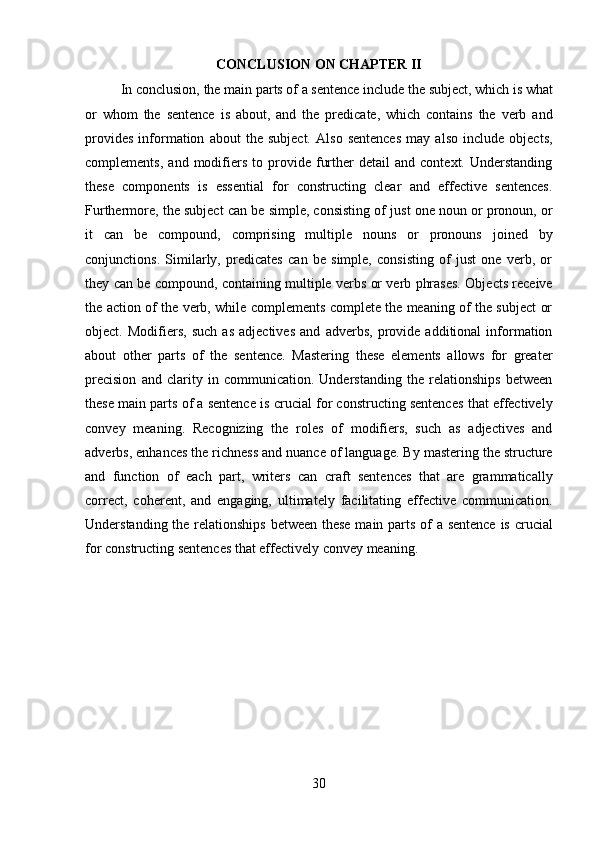 30CONCLUSION   ON   CHAPTER   II
In   conclusion,   the   main   parts   of   a   sentence   include   the   subject,   which   is   what
or   whom   the   sentence   is   about,   and   the   predicate,   which   contains   the   verb   and
provides   information   about   the   subject.   Also   sentences   may   also   include   objects,
complements,   and   modifiers   to  provide  further   detail   and   context.   Understanding
these   components   is   essential   for   constructing   clear   and   effective   sentences.
Furthermore, the subject can be simple, consisting of just one noun or pronoun, or
it   can   be   compound,   comprising   multiple   nouns   or   pronouns   joined   by
conjunctions.   Similarly,   predicates   can   be   simple,   consisting   of   just   one   verb,   or
they can be compound, containing multiple verbs or verb phrases. Objects receive
the action of the verb, while complements complete the meaning of the subject or
object.   Modifiers,   such   as   adjectives   and   adverbs,   provide   additional   information
about   other   parts   of   the   sentence.   Mastering   these   elements   allows   for   greater
precision   and   clarity   in   communication.   Understanding   the   relationships   between
these main parts of a sentence is crucial for constructing sentences that effectively
convey   meaning.   Recognizing   the   roles   of   modifiers,   such   as   adjectives   and
adverbs, enhances the richness and nuance of language. By mastering the structure
and   function   of   each   part,   writers   can   craft   sentences   that   are   grammatically
correct,   coherent,   and   engaging,   ultimately   facilitating   effective   communication.
Understanding the relationships between these  main parts of a sentence  is crucial
for constructing sentences that effectively convey meaning. 