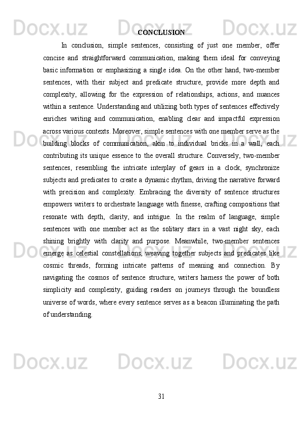 31CONCLUSION
In   conclusion,   simple   sentences,   consisting   of   just   one   member,   offer
concise   and   straightforward   communication,   making   them   ideal   for   conveying
basic   information   or   emphasizing   a   single   idea.   On   the   other   hand,   two-member
sentences,   with   their   subject   and   predicate   structure,   provide   more   depth   and
complexity,   allowing   for   the   expression   of   relationships,   actions,   and   nuances
within a sentence. Understanding and utilizing both types of sentences effectively
enriches   writing   and   communication,   enabling   clear   and   impactful   expression
across various contexts. Moreover, simple sentences with one member serve as the
building   blocks   of   communication,   akin   to   individual   bricks   in   a   wall,   each
contributing   its   unique   essence   to   the   overall   structure.   Conversely,   two-member
sentences,   resembling   the   intricate   interplay   of   gears   in   a   clock,   synchronize
subjects and predicates to create a dynamic rhythm, driving the narrative forward
with   precision   and   complexity.   Embracing   the   diversity   of   sentence   structures
empowers writers to orchestrate language with finesse, crafting compositions that
resonate   with   depth,   clarity,   and   intrigue.   In   the   realm   of   language,   simple
sentences   with   one   member   act   as   the   solitary   stars   in   a   vast   night   sky,   each
shining   brightly   with   clarity   and   purpose.   Meanwhile,   two-member   sentences
emerge   as   celestial   constellations,   weaving   together   subjects   and   predicates   like
cosmic   threads,   forming   intricate   patterns   of   meaning   and   connection.   By
navigating   the   cosmos   of   sentence   structure,   writers   harness   the   power   of   both
simplicity   and   complexity,   guiding   readers   on   journeys   through   the   boundless
universe of words, where every sentence serves as a beacon illuminating the path
of understanding. 