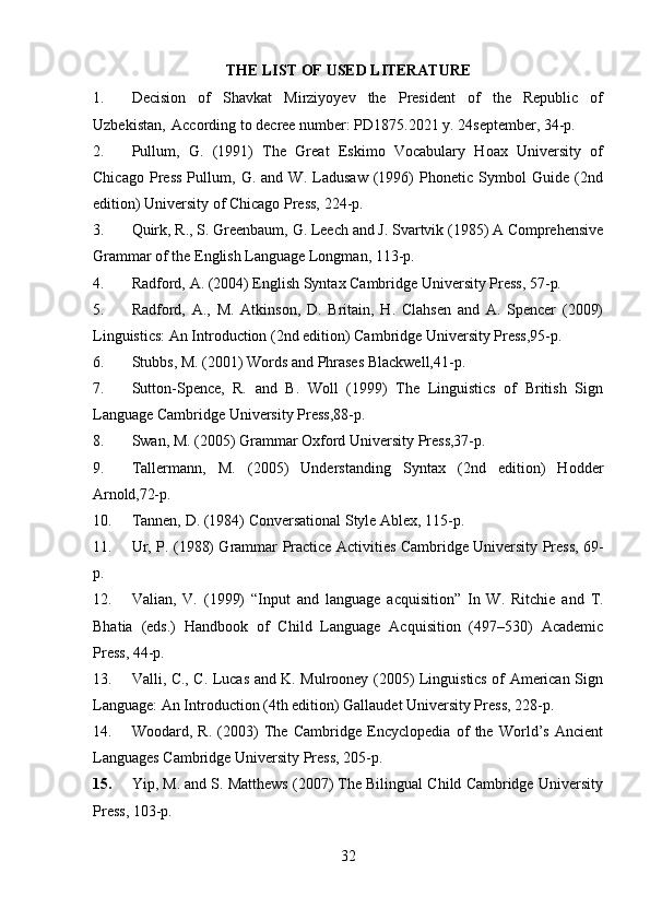 32THE   LIST   OF   USED  LITERATURE
1. Decision   of   Shavkat   Mirziyoyev   the   President   of   the   Republic   of
Uzbekistan,   According to decree number: PD1875.2021 y. 24september, 34-p.
2. Pullum,   G.   (1991)   The   Great   Eskimo   Vocabulary   Hoax   University   of
Chicago   Press   Pullum,   G.   and   W.   Ladusaw   (1996)   Phonetic   Symbol   Guide   (2nd
edition) University of Chicago Press, 224-p.
3. Quirk,   R.,   S.   Greenbaum,   G.   Leech and J.   Svartvik (1985)   A Comprehensive
Grammar of the English Language Longman, 113-p.
4. Radford,   A.   (2004)   English   Syntax   Cambridge   University   Press,   57- p.
5. Radford,   A.,   M.   Atkinson,   D.   Britain,   H.   Clahsen   and   A.   Spencer   (2009)
Linguistics: An Introduction (2nd edition) Cambridge University Press,95-p.
6. Stubbs,   M.   (2001)   Words   and   Phrases   Blackwell,41- p.
7. Sutton-Spence,   R.   and   B.   Woll   (1999)   The   Linguistics   of   British   Sign
Language Cambridge University Press,88-p.
8. Swan,   M.   (2005)   Grammar   Oxford   University   Press,37- p.
9. Tallermann,   M.   (2005)   Understanding   Syntax   (2nd   edition)   Hodder
Arnold,72-p.
10. Tannen,   D.   (1984)   Conversational   Style   Ablex,   115- p.
11. Ur, P. (1988) Grammar Practice Activities Cambridge University Press, 69-
p.
12. Valian,   V.   (1999)   “Input   and   language   acquisition”   In   W.   Ritchie   and   T.
Bhatia   (eds.)   Handbook   of   Child   Language   Acquisition   (497–530)   Academic
Press, 44-p.
13. Valli, C., C. Lucas and K. Mulrooney (2005) Linguistics of American Sign
Language: An Introduction (4th edition) Gallaudet University Press, 228-p.
14. Woodard,   R.   (2003)   The   Cambridge   Encyclopedia   of   the   World’s   Ancient
Languages Cambridge University Press, 205-p.
15. Yip, M. and S. Matthews (2007) The Bilingual Child Cambridge University
Press, 103-p. 