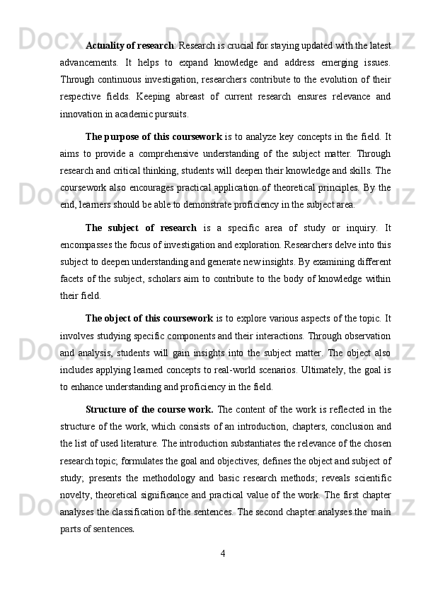 4Actuality   of   research :   Research   is   crucial   for   staying   updated   with   the   latest
advancements.   It   helps   to   expand   knowledge   and   address   emerging   issues.
Through continuous investigation,  researchers contribute to the evolution of  their
respective   fields.   Keeping   abreast   of   current   research   ensures   relevance   and
innovation in academic pursuits.
The purpose of this coursework   is to analyze key concepts in the field. It
aims   to   provide   a   comprehensive   understanding   of   the   subject   matter.   Through
research and critical thinking, students will deepen their knowledge and skills. The
coursework also encourages  practical  application of theoretical principles.  By the
end, learners should be able to demonstrate proficiency in the subject area.
The   subject   of   research   is   a   specific   area   of   study   or   inquiry.   It
encompasses   the   focus   of   investigation   and   exploration.   Researchers   delve   into   this
subject   to   deepen   understanding   and   generate   new   insights.   By   examining   different
facets of  the subject,  scholars aim  to contribute to the body of  knowledge within
their field.
The object of this coursework   is to explore various aspects of the topic. It
involves studying specific components and their interactions. Through observation
and   analysis,   students   will   gain   insights   into   the   subject   matter.   The   object   also
includes applying learned concepts to real-world scenarios. Ultimately, the goal is
to enhance understanding and proficiency in the field.
Structure  of   the  course  work.   The  content   of   the work is  reflected  in  the
structure of the work, which consists  of an introduction, chapters, conclusion and
the   list   of   used   literature.   The   introduction   substantiates   the   relevance   of   the   chosen
research topic; formulates the goal and objectives; defines the object and subject of
study;   presents   the   methodology   and   basic   research   methods;   reveals   scientific
novelty, theoretical significance and practical value of the work. The first chapter
analyses the classification of the sentences. The second chapter analyses the   main
parts of sentences. 