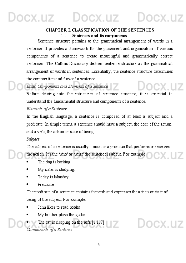 5CHAPTER   I.   CLASSIFICATION   OF   THE   SENTENCES
1.1. Sentences   and   its   components
Sentence   structure   pertains   to   the   grammatical   arrangement   of   words   in   a
sentence.   It   provides   a   framework   for   the   placement   and   organization   of   various
components   of   a   sentence   to   create   meaningful   and   grammatically   correct
sentences.   The   Collins   Dictionary   defines   sentence   structure   as   the   grammatical
arrangement  of  words in sentences.  Essentially, the sentence  structure determines
the composition and flow of a sentence.
Basic   Components   and   Elements   of   a   Sentence
Before   delving   into   the   intricacies   of   sentence   structure,   it   is   essential   to
understand the fundamental structure and components of a sentence.
Elements   of   a   Sentence
In   the   English   language,   a   sentence   is   composed   of   at   least   a   subject   and   a
predicate. In simple terms, a sentence should have a subject, the doer of the action,
and a verb, the action or state of being.
Subject
The subject of a sentence is usually a noun or a pronoun that performs or receives 
the action. It's the 'who' or 'what' the sentence is about. For example:
 The   dog   is   barking.
 My   sister   is   studying.
 Today   is  Monday.
 Predicate
The predicate of a sentence contains the verb and expresses the action or state of  
being of the subject. For example:
 John   likes   to   read   books.
 My   brother   plays   the   guitar.
 The   cat   is   sleeping   on   the   sofa   [1,117].
Components   of   a   Sentence 