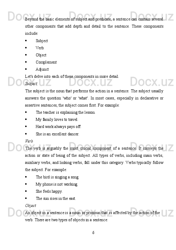 6Beyond the basic elements of subject and predicate, a sentence can contain several
other   components   that   add   depth   and   detail   to   the   sentence.   These   components
include:
 Subject
 Verb
 Object
 Complement
 Adjunct
Let's   delve   into   each   of   these   components   in   more   detail.
Subject
The subject is the noun that performs the action in a sentence. The subject usually
answers   the   question   'who'   or   'what'.   In   most   cases,   especially   in   declarative   or
assertive sentences, the subject comes first. For example:
 The   teacher   is   explaining   the   lesson.
 My   family   loves   to  travel.
 Hard   work   always   pays   off.
 She   is   an   excellent   dancer.
Verb
The   verb   is   arguably   the   most   crucial   component   of   a   sentence.   It   conveys   the
action   or   state   of   being   of   the   subject.   All   types   of   verbs,   including   main   verbs,
auxiliary verbs, and linking verbs, fall under this category. Verbs typically follow
the subject. For example:
 The   bird   is   singing   a   song.
 My   phone   is   not   working.
 She   feels   happy.
 The   sun   rises   in   the   east.
Object
An object in   a sentence is   a noun   or pronoun   that   is   affected by the   action of the 
verb. There are two types of objects in a sentence: 