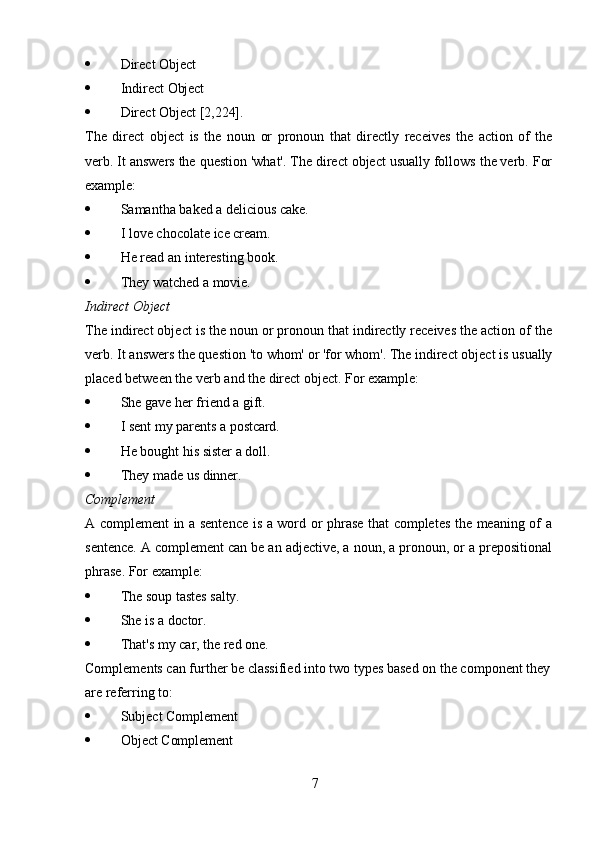 7 Direct   Object
 Indirect   Object
 Direct   Object  [2,224].
The   direct   object   is   the   noun   or   pronoun   that   directly   receives   the   action   of   the
verb. It answers the question 'what'. The direct object usually follows the verb. For
example:
 Samantha   baked   a   delicious   cake.
 I   love   chocolate   ice   cream.
 He   read   an   interesting   book.
 They   watched   a   movie.
Indirect   Object
The indirect object is the noun or pronoun that indirectly receives the action of the
verb.   It   answers   the question   'to   whom'   or   'for   whom'.   The   indirect   object   is   usually
placed between the verb and the direct object. For example:
 She   gave   her   friend   a   gift.
 I   sent   my parents   a  postcard.
 He   bought   his   sister   a   doll.
 They   made   us   dinner.
Complement
A complement in a sentence is a word or phrase that completes the meaning of a
sentence. A complement can be an adjective, a noun, a pronoun, or a prepositional
phrase. For example:
 The   soup   tastes   salty.
 She   is a   doctor.
 That's   my   car,   the   red   one.
Complements can further be   classified into two types based on   the component   they 
are referring to:
 Subject   Complement
 Object   Complement 