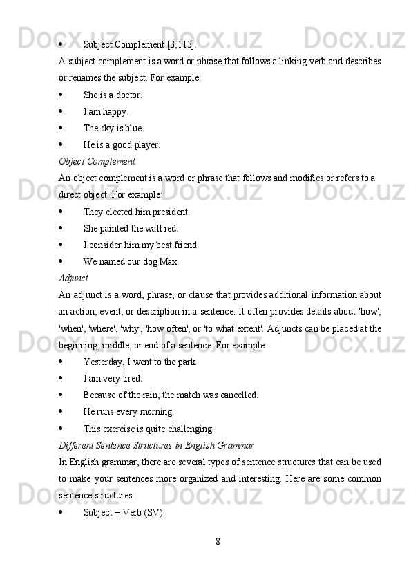 8 Subject   Complement   [3,113].
A   subject   complement   is   a   word   or   phrase   that   follows   a   linking   verb   and   describes 
or renames the subject. For example:
 She   is a   doctor.
 I   am   happy.
 The   sky   is  blue.
 He   is a   good   player.
Object   Complement
An object complement is a word or phrase that follows and modifies or refers to a 
direct object. For example:
 They   elected   him   president.
 She   painted   the   wall   red.
 I   consider   him   my   best   friend.
 We   named   our   dog   Max.
Adjunct
An adjunct is a word, phrase, or clause that provides additional information about
an action, event, or description in a sentence. It often provides details about 'how',
'when', 'where', 'why',   'how often', or 'to what extent'.   Adjuncts can be   placed at the
beginning, middle, or end of a sentence. For example:
 Yesterday,   I   went   to   the   park.
 I   am   very  tired.
 Because   of   the   rain,   the   match   was   cancelled.
 He   runs   every  morning.
 This   exercise   is   quite   challenging.
Different   Sentence   Structures   in   English   Grammar
In English grammar, there are several types of sentence structures that can be used
to   make   your   sentences   more   organized   and   interesting.   Here   are   some   common
sentence structures:
 Subject   +   Verb   (SV) 