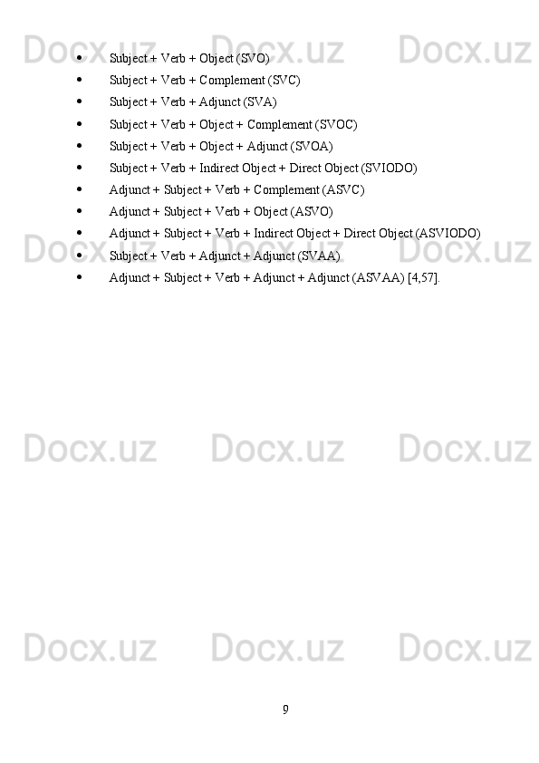 9 Subject   +   Verb   +   Object   (SVO)
 Subject   +   Verb   +   Complement   (SVC)
 Subject   +   Verb   +   Adjunct   (SVA)
 Subject   +   Verb   +   Object   +   Complement  (SVOC)
 Subject   +   Verb   +   Object   +   Adjunct  (SVOA)
 Subject   +   Verb   +   Indirect   Object   +   Direct   Object  (SVIODO)
 Adjunct   +   Subject   +   Verb   +   Complement   (ASVC)
 Adjunct   +   Subject   +   Verb   +   Object  (ASVO)
 Adjunct   +   Subject   +   Verb   +   Indirect   Object   +   Direct   Object  (ASVIODO)
 Subject   +   Verb   +   Adjunct   +   Adjunct  (SVAA)
 Adjunct   +   Subject   +   Verb   +   Adjunct   +   Adjunct   (ASVAA)   [4,57]. 